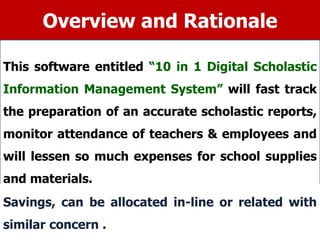 Overview and Rationale
This software entitled “10 in 1 Digital Scholastic
Information Management System” will fast track
the preparation of an accurate scholastic reports,
monitor attendance of teachers & employees and
will lessen so much expenses for school supplies
and materials.
Savings, can be allocated in-line or related with
similar concern .
 