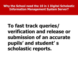 Why the School need the 10 in 1 Digital Scholastic
Information Management System Server?
To facilitate the Principal in monitoring the
attendance of teachers and employees in a
very easy way.
To encourage the teachers and
employees to come and leave
the school on time.
To fast track queries/
verification and release or
submission of an accurate
pupils’ and student’ s
scholastic reports.
 