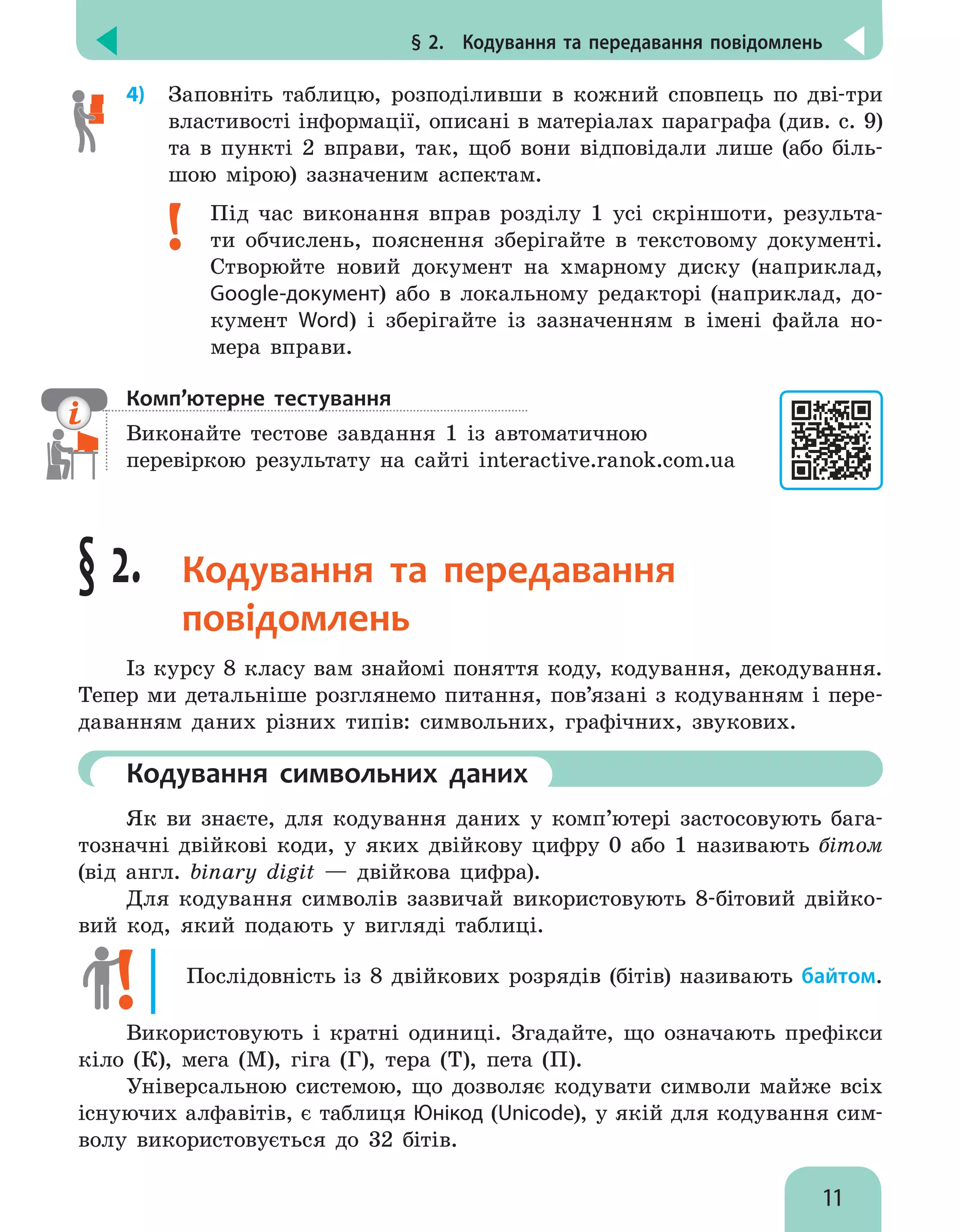 § 2.  Кодування та передавання повідомлень
11
4)	 Заповніть таблицю, розподіливши в кожний сповпець по дві-три
властивості інформації, описані в матеріалах параграфа (див. с. 9)
та в пункті 2 вправи, так, щоб вони відповідали лише (або біль-
шою мірою) зазначеним аспектам.
Під час виконання вправ розділу 1 усі скріншоти, результа-
ти обчислень, пояснення зберігайте в текстовому документі.
Створюйте новий документ на хмарному диску (наприклад,
Google-документ) або в локальному редакторі (наприклад, до-
кумент Word) і зберігайте із зазначенням в імені файла но-
мера вправи.
Комп’ютерне тестування
Виконайте тестове завдання 1 із автоматичною
перевіркою результату на сайті interactive.ranok.com.ua
§ 2. Кодування та передавання
повідомлень
Із курсу 8 класу вам знайомі поняття коду, кодування, декодування.
Тепер ми детальніше розглянемо питання, пов’язані з кодуванням і пере-
даванням даних різних типів: символьних, графічних, звукових.
	Кодування символьних даних
Як ви знаєте, для кодування даних у комп’ютері застосовують бага-
тозначні двійкові коди, у яких двійкову цифру 0 або 1 називають бітом
(від англ. binary digit — двійкова цифра).
Для кодування символів зазвичай використовують 8-бітовий двійко-
вий код, який подають у вигляді таблиці.
Послідовність із 8 двійкових розрядів (бітів) називають байтом.
Використовують і кратні одиниці. Згадайте, що означають префікси
кіло (К), мега (М), гіга (Г), тера (Т), пета (П).
Універсальною системою, що дозволяє кодувати символи майже всіх
існуючих алфавітів, є таблиця Юнікод (Unicode), у якій для кодування сим-
волу використовується до 32 бітів.
 