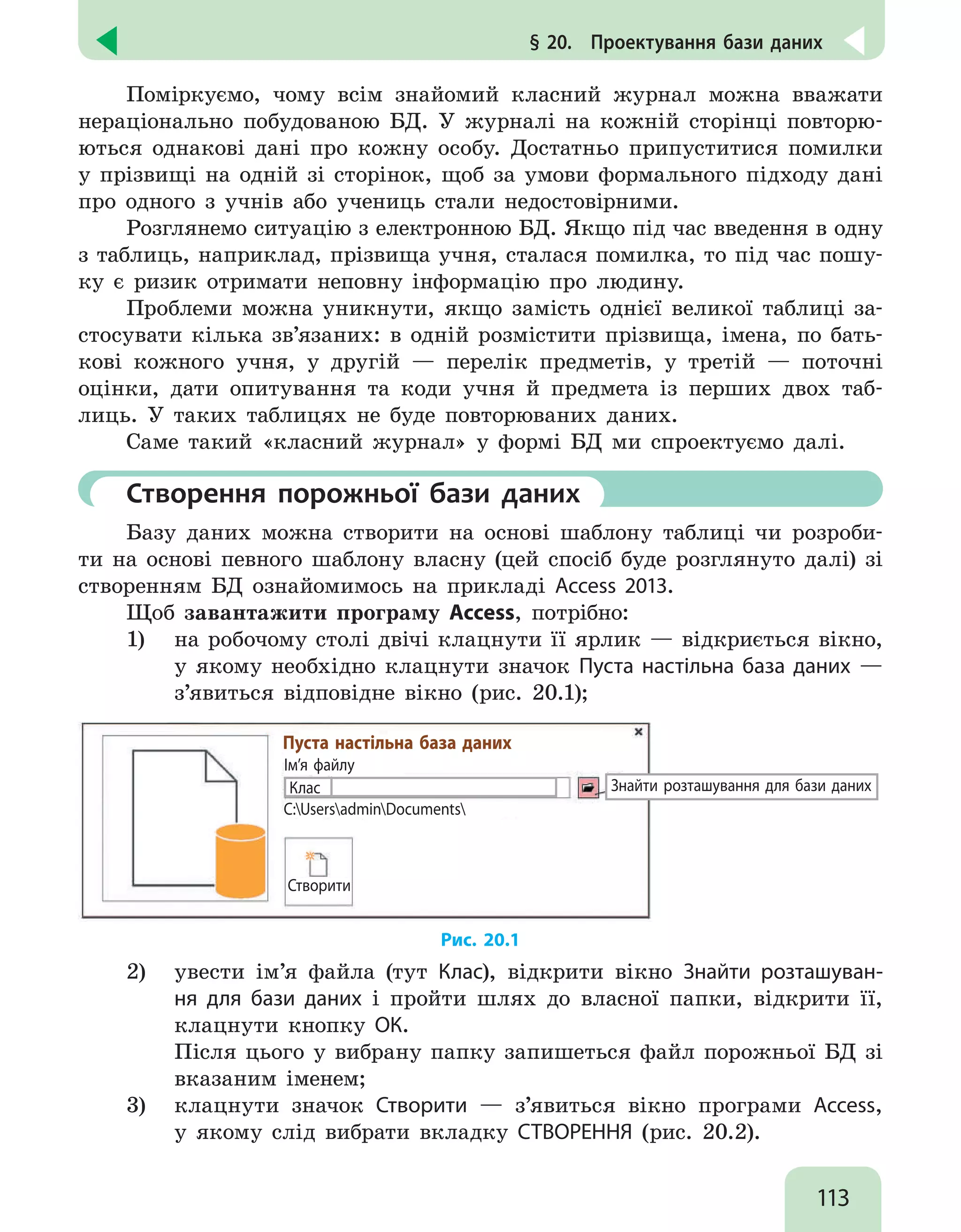 113
§ 20.  Проектування бази даних
Поміркуємо, чому всім знайомий класний журнал можна вважати
нераціонально побудованою БД. У журналі на кожній сторінці повторю-
ються однакові дані про кожну особу. Достатньо припуститися помилки
у прізвищі на одній зі сторінок, щоб за умови формального підходу дані
про одного з учнів або учениць стали недостовірними.
Розглянемо ситуацію з електронною БД. Якщо під час введення в одну
з таблиць, наприклад, прізвища учня, сталася помилка, то під час пошу-
ку є ризик отримати неповну інформацію про людину.
Проблеми можна уникнути, якщо замість однієї великої таблиці за-
стосувати кілька зв’язаних: в одній розмістити прізвища, імена, по бать-
кові кожного учня, у другій — перелік предметів, у третій — поточні
оцінки, дати опитування та коди учня й предмета із перших двох таб-
лиць. У таких таблицях не буде повторюваних даних.
Саме такий «класний журнал» у формі БД ми спроектуємо далі.
	 Створення порожньої бази даних
Базу даних можна створити на основі шаблону таблиці чи розроби-
ти на основі певного шаблону власну (цей спосіб буде розглянуто далі) зі
створенням БД ознайомимось на прикладі Access 2013.
Щоб завантажити програму Access, потрібно:
1) 	 на робочому столі двічі клацнути її ярлик — відкриється вікно,
у якому необхідно клацнути значок Пуста настільна база даних —
з’явиться відповідне вікно (рис. 20.1);
Ім’я файлу
C:UsersadminDocuments
Створити
Знайти розташування для бази даних
Пуста настільна база даних
Клас
Рис. 20.1
2) 	 увести ім’я файла (тут Клас), відкрити вікно Знайти розташуван-
ня для бази даних і пройти шлях до власної папки, відкрити її,
клацнути кнопку ОК.
Після цього у вибрану папку запишеться файл порожньої БД зі
вказаним іменем;
3) 	 клацнути значок Створити — з’явиться вікно програми Access,
у якому слід вибрати вкладку СТВОРЕННЯ (рис. 20.2).
 