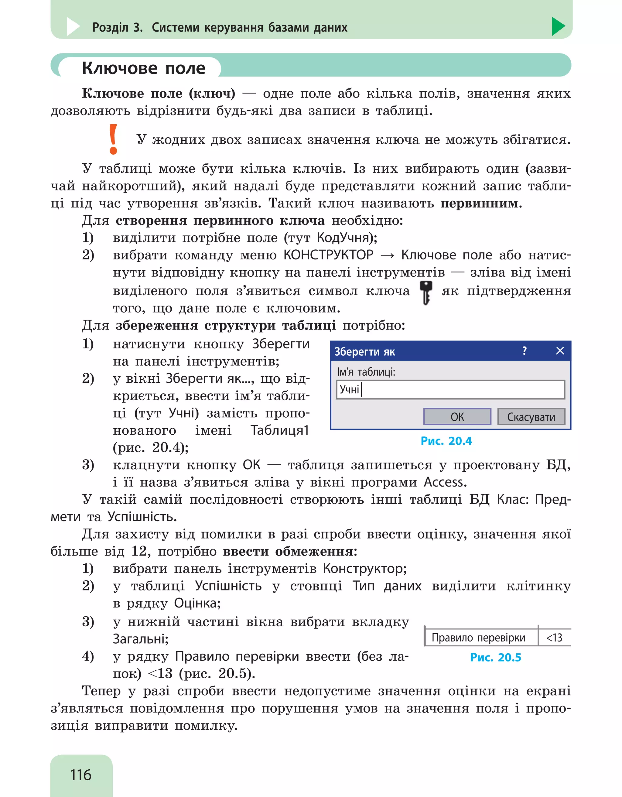 116
Розділ 3. Системи керування базами даних
	 Ключове поле
Ключове поле (ключ) — одне поле або кілька полів, значення яких
дозволяють відрізнити будь-які два записи в таблиці.
У жодних двох записах значення ключа не можуть збігатися.
У таблиці може бути кілька ключів. Із них вибирають один (зазви-
чай найкоротший), який надалі буде представляти кожний запис табли-
ці під час утворення зв’язків. Такий ключ називають первинним.
Для створення первинного ключа необхідно:
1)	 виділити потрібне поле (тут КодУчня);
2)	 вибрати команду меню КОНСТРУКТОР → Ключове поле або натис-
нути відповідну кнопку на панелі інструментів — зліва від імені
виділеного поля з’явиться символ ключа як підтвердження
того, що дане поле є ключовим.
Для збереження структури таблиці потрібно:
1)	 натиснути кнопку Зберегти
на панелі інструментів;
2)	 у вікні Зберегти як..., що від-
криється, ввести ім’я табли-
ці (тут Учні) замість пропо-
нованого імені Таблиця1
(рис. 20.4);
Зберегти як ?
Ім’я таблиці:
Учні│
СкасуватиОК
Рис. 20.4
3)	 клацнути кнопку ОК — таблиця запишеться у проектовану БД,
і її назва з’явиться зліва у вікні програми Access.
У такій самій послідовності створюють інші таблиці БД Клас: Пред-
мети та Успішність.
Для захисту від помилки в разі спроби ввести оцінку, значення якої
більше від 12, потрібно ввести обмеження:
1)	 вибрати панель інструментів Конструктор;
2)	 у таблиці Успішність у стовпці Тип даних виділити клітинку
в рядку Оцінка;
3)	 у нижній частині вікна вибрати вкладку
Загальні;
4)	 у рядку Правило перевірки ввести (без ла-
пок) 13 (рис. 20.5).
Правило перевірки 13
Рис. 20.5
Тепер у разі спроби ввести недопустиме значення оцінки на екрані
з’являться повідомлення про порушення умов на значення поля і пропо-
зиція виправити помилку.
 