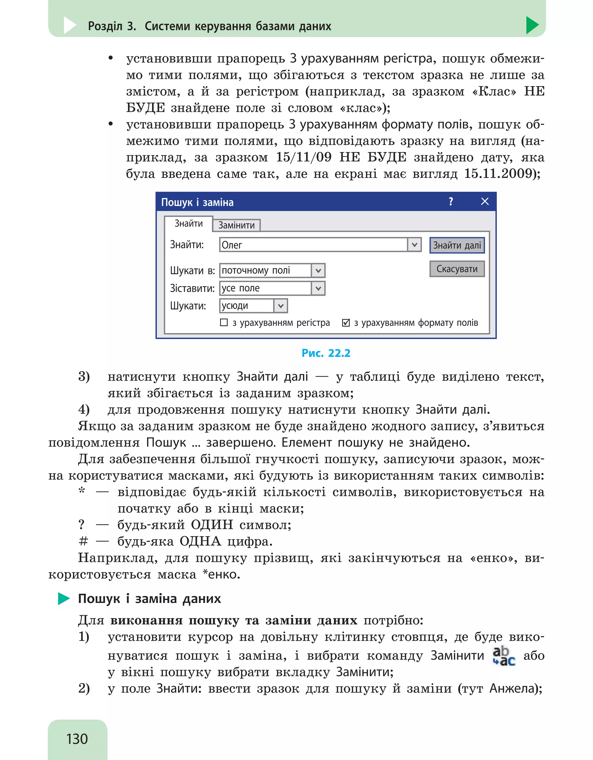 130
Розділ 3. Системи керування базами даних
yy установивши прапорець З урахуванням регістра, пошук обмежи-
мо тими полями, що збігаються з текстом зразка не лише за
змістом, а й за регістром (наприклад, за зразком «Клас» НЕ
БУДЕ знайдене поле зі словом «клас»);
yy установивши прапорець З урахуванням формату полів, пошук об-
межимо тими полями, що відповідають зразку на вигляд (на-
приклад, за зразком 15/11/09 НЕ БУДЕ знайдено дату, яка
була введена саме так, але на екрані має вигляд 15.11.2009);
Пошук і заміна ?
Олег Знайти далі
Знайти
Знайти:
Замінити
Скасуватипоточному поліШукати в:
усе полеЗіставити:
усюдиШукати:
з урахуванням регістра з урахуванням формату полів
Рис. 22.2
3)	 натиснути кнопку Знайти далі — у таблиці буде виділено текст,
який збігається із заданим зразком;
4)	 для продовження пошуку натиснути кнопку Знайти далі.
Якщо за заданим зразком не буде знайдено жодного запису, з’явиться
повідомлення Пошук ... завершено. Елемент пошуку не знайдено.
Для забезпечення більшої гнучкості пошуку, записуючи зразок, мож-
на користуватися масками, які будують із використанням таких символів:
* 	— 	відповідає будь-якій кількості символів, використовується на
	 початку або в кінці маски;
? 	— 	будь-який ОДИН символ;
# 	— 	будь-яка ОДНА цифра.
Наприклад, для пошуку прізвищ, які закінчуються на «енко», ви-
користовується маска *енко.
Пошук і заміна даних
Для виконання пошуку та заміни даних потрібно:
1)	 установити курсор на довільну клітинку стовпця, де буде вико-
нуватися пошук і заміна, і вибрати команду Замінити або
у вікні пошуку вибрати вкладку Замінити;
2)	 у поле Знайти: ввести зразок для пошуку й заміни (тут Анжела);
 