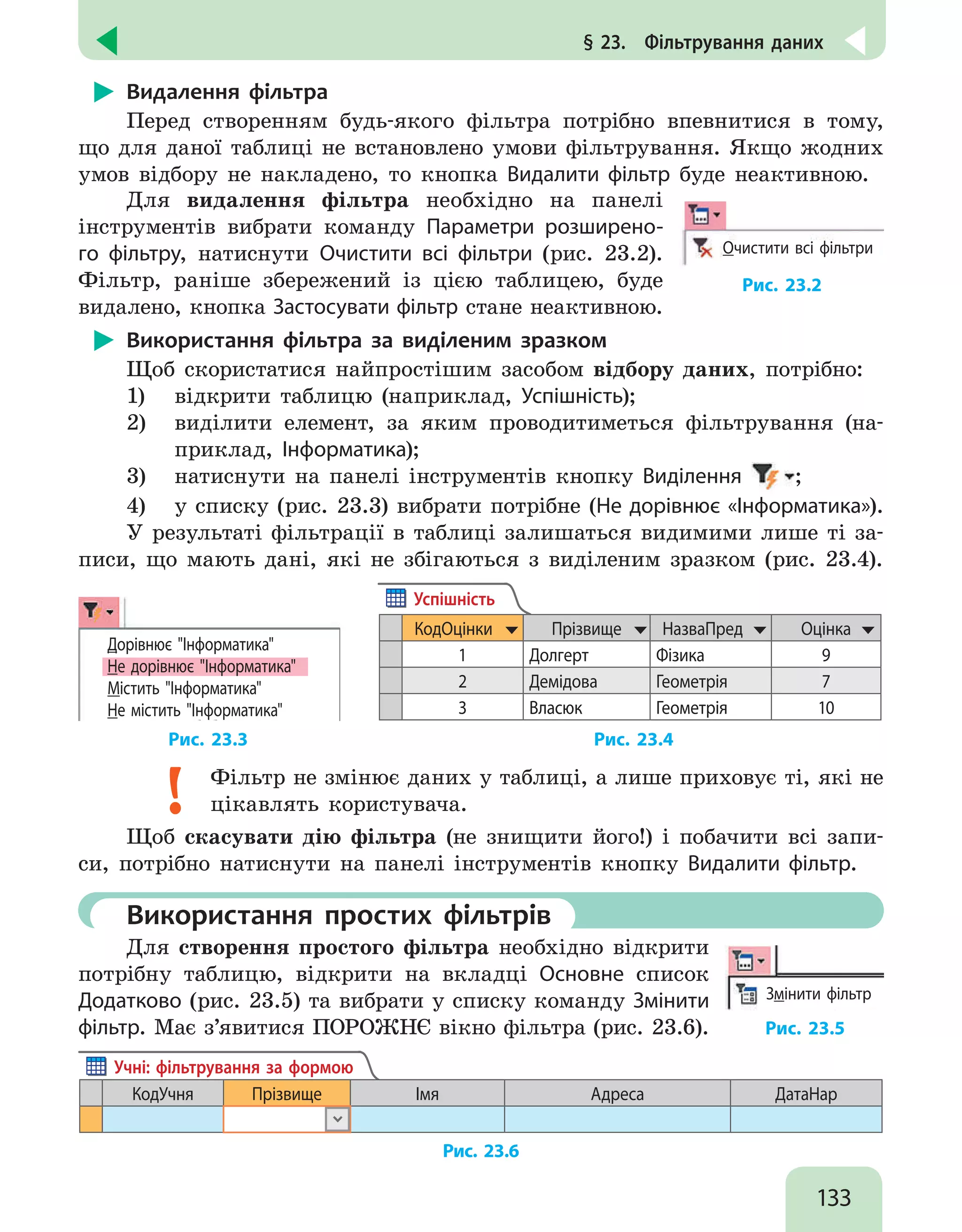 133
§ 23.  Фільтрування даних
Видалення фільтра
Перед створенням будь-якого фільтра потрібно впевнитися в тому,
що для даної таблиці не встановлено умови фільтрування. Якщо жодних
умов відбору не накладено, то кнопка Видалити фільтр буде неактивною.
Для видалення фільтра необхідно на панелі
інструментів вибрати команду Параметри розширено-
го фільтру, натиснути Очистити всі фільтри (рис. 23.2).
Фільтр, раніше збережений із цією таблицею, буде
видалено, кнопка Застосувати фільтр стане неактивною.
Очистити всі фільтри
Рис. 23.2
Використання фільтра за виділеним зразком
Щоб скористатися найпростішим засобом відбору даних, потрібно:
1)	 відкрити таблицю (наприклад, Успішність);
2)	 виділити елемент, за яким проводитиметься фільтрування (на-
приклад, Інформатика);
3)	 натиснути на панелі інструментів кнопку Виділення ;
4)	 у списку (рис. 23.3) вибрати потрібне (Не дорівнює «Інформатика»).
У результаті фільтрації в таблиці залишаться видимими лише ті за-
писи, що мають дані, які не збігаються з виділеним зразком (рис. 23.4).
Дорівнює Інформатика
Не дорівнює Інформатика
Містить Інформатика
Не містить Інформатика
КодОцінки Прізвище НазваПред Оцінка
1 Долгерт Фізика 9
2 Демідова Геометрія 7
3 Власюк Геометрія 10
Успішність
		 Рис. 23.3 		 Рис. 23.4
Фільтр не змінює даних у таблиці, а лише приховує ті, які не
цікавлять користувача.
Щоб скасувати дію фільтра (не знищити його!) і побачити всі запи-
си, потрібно натиснути на панелі інструментів кнопку Видалити фільтр.
	 Використання простих фільтрів
Для створення простого фільтра необхідно відкрити
потрібну таблицю, відкрити на вкладці Основне список
Додатково (рис. 23.5) та вибрати у списку команду Змінити
фільтр. Має з’явитися ПОРОЖНЄ вікно фільтра (рис. 23.6).
Змінити фільтр
Рис. 23.5
КодУчня Прізвище Імя Адреса ДатаНар
Учні: фільтрування за формою
Рис. 23.6
 