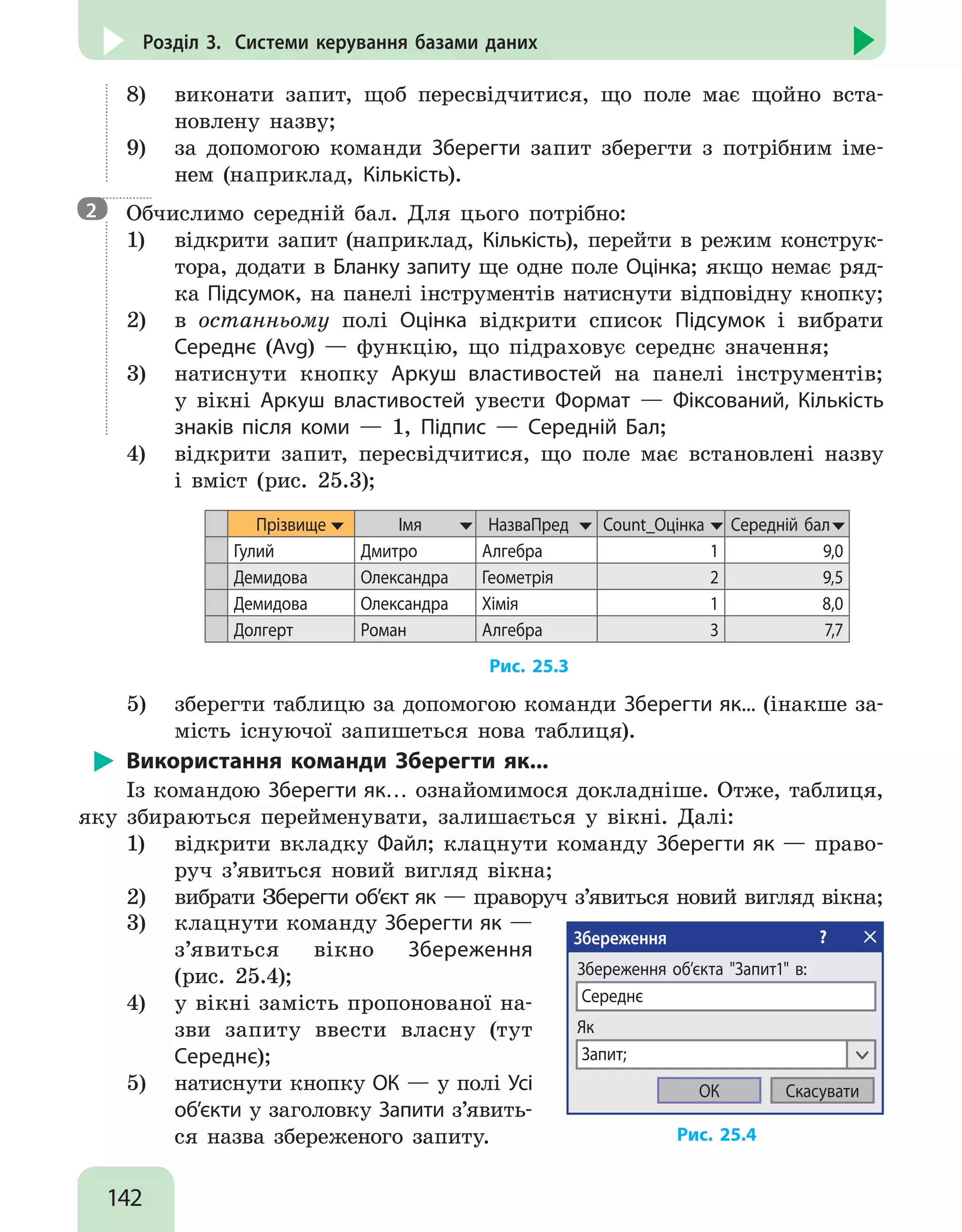 142
Розділ 3. Системи керування базами даних
8)	 виконати запит, щоб пересвідчитися, що поле має щойно вста-
новлену назву;
9)	 за допомогою команди Зберегти запит зберегти з потрібним іме-
нем (наприклад, Кількість).
Обчислимо середній бал. Для цього потрібно:
1)	 відкрити запит (наприклад, Кількість), перейти в режим конструк-
тора, додати в Бланку запиту ще одне поле Оцінка; якщо немає ряд-
ка Підсумок, на панелі інструментів натиснути відповідну кнопку;
2)	 в останньому полі Оцінка відкрити список Підсумок і вибрати
Середнє (Avg) — функцію, що підраховує середнє значення;
3)	 натиснути кнопку Аркуш властивостей на панелі інструментів;
у вікні Аркуш властивостей увести Формат — Фіксований, Кількість
знаків після коми — 1, Підпис — Середній Бал;
4)	 відкрити запит, пересвідчитися, що поле має встановлені назву
і вміст (рис. 25.3);
Прізвище Імя НазваПред Count_Оцінка Середній бал
Гулий Дмитро Алгебра 1 9,0
Демидова Олександра Геометрія 2 9,5
Демидова Олександра Хімія 1 8,0
Долгерт Роман Алгебра 3 7,7
Рис. 25.3
5)	 зберегти таблицю за допомогою команди Зберегти як... (інакше за-
мість існуючої запишеться нова таблиця).
Використання команди Зберегти як...
Із командою Зберегти як… ознайомимося докладніше. Отже, таблиця,
яку збираються перейменувати, залишається у вікні. Далі:
1)	 відкрити вкладку Файл; клацнути команду Зберегти як — право-
руч з’явиться новий вигляд вікна;
2)	 вибрати Зберегти об’єкт як — праворуч з’явиться новий вигляд вікна;
3)	 клацнути команду Зберегти як —
з’явиться вікно Збереження
(рис. 25.4);
4)	 у вікні замість пропонованої на-
зви запиту ввести власну (тут
Середнє);
5)	 натиснути кнопку ОК — у полі Усі
об’єкти у заголовку Запити з’явить-
ся назва збереженого запиту.
Збереження ?
Збереження об’єкта Запит1 в:
Середнє
СкасуватиОК
Як
Запит;
Рис. 25.4
2
 