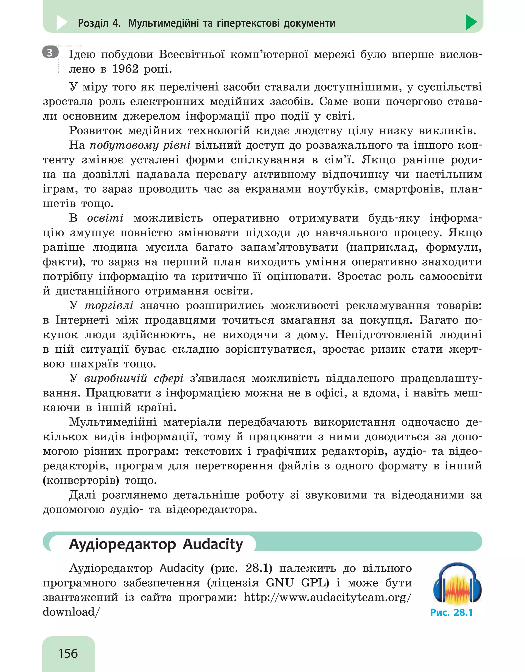 156
Розділ 4. Мультимедійні та гіпертекстові документи
Ідею побудови Всесвітньої комп’ютерної мережі було вперше вислов-
лено в 1962 році.
У міру того як перелічені засоби ставали доступнішими, у суспільстві
зростала роль електронних медійних засобів. Саме вони почергово става-
ли основним джерелом інформації про події у світі.
Розвиток медійних технологій кидає людству цілу низку викликів.
На побутовому рівні вільний доступ до розважального та іншого кон-
тенту змінює усталені форми спілкування в сім’ї. Якщо раніше роди-
на на дозвіллі надавала перевагу активному відпочинку чи настільним
іграм, то зараз проводить час за екранами ноутбуків, смартфонів, план-
шетів тощо.
В освіті можливість оперативно отримувати будь-яку інформа-
цію змушує повністю змінювати підходи до навчального процесу. Якщо
раніше людина мусила багато запам’ятовувати (наприклад, формули,
факти), то зараз на перший план виходить уміння оперативно знаходити
потрібну інформацію та критично її оцінювати. Зростає роль самоосвіти
й дистанційного отримання освіти.
У торгівлі значно розширились можливості рекламування товарів:
в Інтернеті між продавцями точиться змагання за покупця. Багато по-
купок люди здійснюють, не виходячи з дому. Непідготовленій людині
в цій ситуації буває складно зорієнтуватися, зростає ризик стати жерт-
вою шахраїв тощо.
У виробничій сфері з’явилася можливість віддаленого працевлашту-
вання. Працювати з інформацією можна не в офісі, а вдома, і навіть меш-
каючи в іншій країні.
Мультимедійні матеріали передбачають використання одночасно де-
кількох видів інформації, тому й працювати з ними доводиться за допо-
могою різних програм: текстових і графічних редакторів, аудіо- та відео-
редакторів, програм для перетворення файлів з одного формату в інший
(конверторів) тощо.
Далі розглянемо детальніше роботу зі звуковими та відеоданими за
допомогою аудіо- та відеоредактора.
	 Аудіоредактор Audacity
Аудіоредактор Audacity (рис. 28.1) належить до вільного
програмного забезпечення (ліцензія GNU GPL) і може бути
звантажений із сайта програми: http://www.audacityteam.org/
download/ Рис. 28.1
3
 