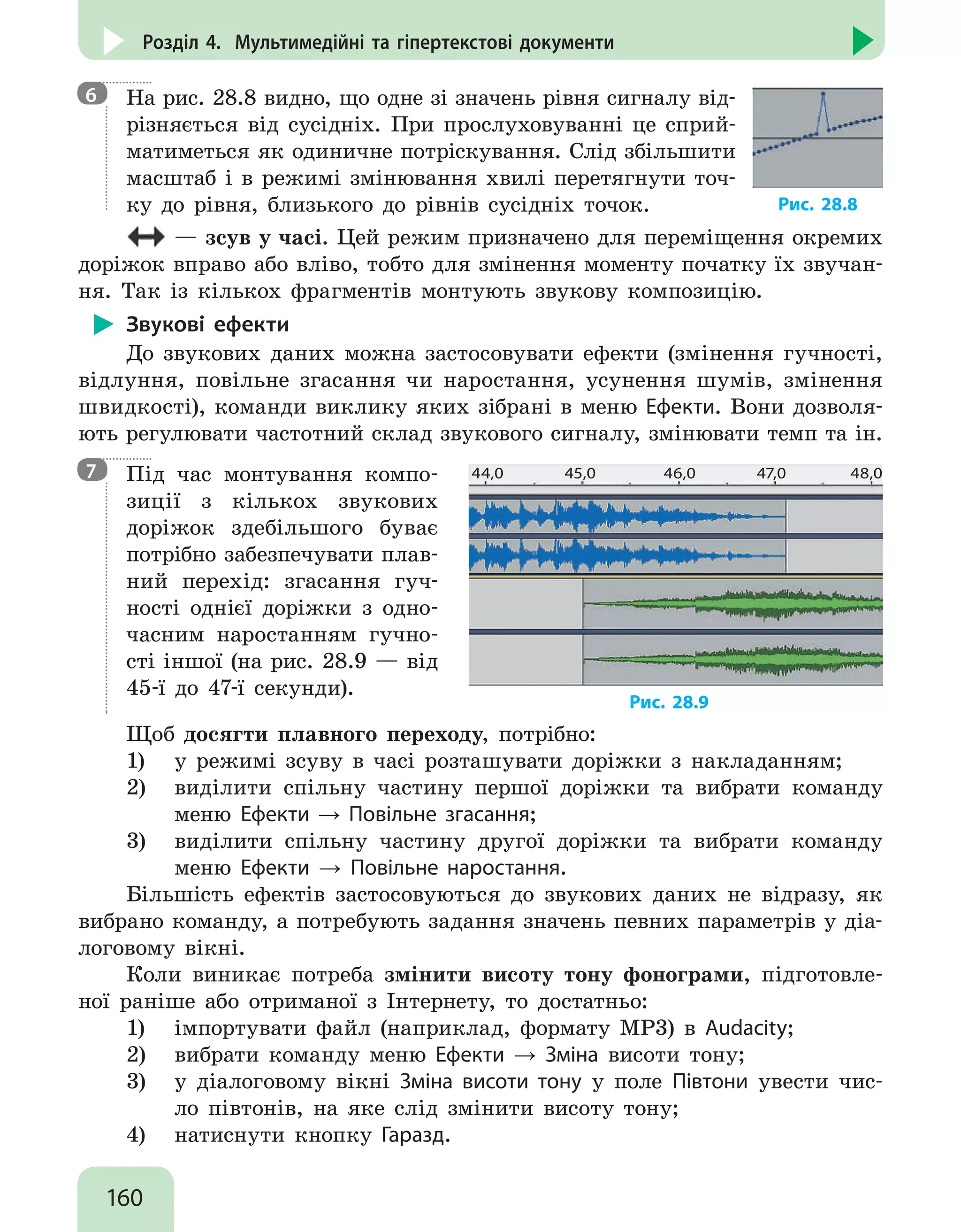 160
Розділ 4. Мультимедійні та гіпертекстові документи
На рис. 28.8 видно, що одне зі значень рівня сигналу від-
різняється від сусідніх. При прослуховуванні це сприй-
матиметься як одиничне потріскування. Слід збільшити
масштаб і в режимі змінювання хвилі перетягнути точ-
ку до рівня, близького до рівнів сусідніх точок. Рис. 28.8
— зсув у часі. Цей режим призначено для переміщення окремих
доріжок вправо або вліво, тобто для змінення моменту початку їх звучан-
ня. Так із кількох фрагментів монтують звукову композицію.
Звукові ефекти
До звукових даних можна застосовувати ефекти (змінення гучності,
відлуння, повільне згасання чи наростання, усунення шумів, змінення
швидкості), команди виклику яких зібрані в меню Ефекти. Вони дозволя-
ють регулювати частотний склад звукового сигналу, змінювати темп та ін.
Під час монтування компо-
зиції з кількох звукових
доріжок здебільшого буває
потрібно забезпечувати плав-
ний перехід: згасання гуч-
ності однієї доріжки з одно-
часним наростанням гучно-
сті іншої (на рис. 28.9 — від
45-ї до 47-ї секунди).
44,0 45,0 46,0 47,0 48,0
Рис. 28.9
Щоб досягти плавного переходу, потрібно:
1)	 у режимі зсуву в часі розташувати доріжки з накладанням;
2)	 виділити спільну частину першої доріжки та вибрати команду
меню Ефекти → Повільне згасання;
3)	 виділити спільну частину другої доріжки та вибрати команду
меню Ефекти → Повільне наростання.
Більшість ефектів застосовуються до звукових даних не відразу, як
вибрано команду, а потребують задання значень певних параметрів у діа-
логовому вікні.
Коли виникає потреба змінити висоту тону фонограми, підготовле-
ної раніше або отриманої з Інтернету, то достатньо:
1)	 імпортувати файл (наприклад, формату MP3) в Audacity;
2)	 вибрати команду меню Ефекти → Зміна висоти тону;
3)	 у діалоговому вікні Зміна висоти тону у поле Півтони увести чис-
ло півтонів, на яке слід змінити висоту тону;
4)	 натиснути кнопку Гаразд.
6
7
 