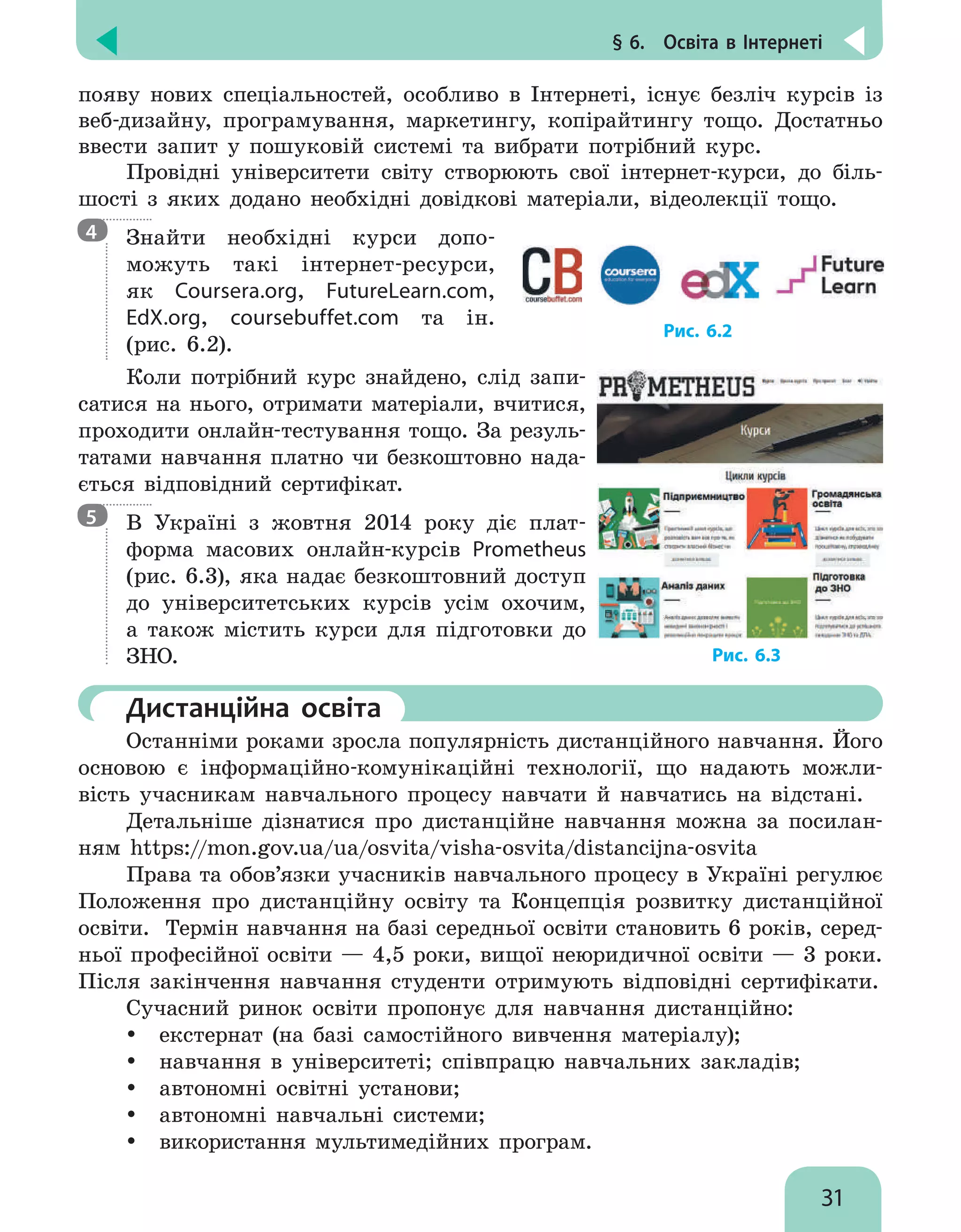 § 6.  Освіта в Інтернеті
31
появу нових спеціальностей, особливо в Інтернеті, існує безліч курсів із
веб-дизайну, програмування, маркетингу, копірайтингу тощо. Достатньо
ввести запит у пошуковій системі та вибрати потрібний курс.
Провідні університети світу створюють свої інтернет-курси, до біль-
шості з яких додано необхідні довідкові матеріали, відеолекції тощо.
Знайти необхідні курси допо-
можуть такі інтернет-ресурси,
як Coursera.org, FutureLearn.com,
EdX.org, coursebuffet.com та ін.
(рис.  6.2).
Коли потрібний курс знайдено, слід запи-
сатися на нього, отримати матеріали, вчитися,
проходити онлайн-тестування тощо. За резуль-
татами навчання платно чи безкоштовно нада-
ється відповідний сертифікат.
В Україні з жовтня 2014 року діє плат-
форма масових онлайн-курсів Prometheus
(рис. 6.3), яка надає безкоштовний доступ
до університетських курсів усім охочим,
а також містить курси для підготовки до
ЗНО.
	 Дистанційна освіта
Останніми роками зросла популярність дистанційного навчання. Його
основою є інформаційно-комунікаційні технології, що надають можли-
вість учасникам навчального процесу навчати й навчатись на відстані.
Детальніше дізнатися про дистанційне навчання можна за посилан-
ням https://mon.gov.ua/ua/osvita/visha-osvita/distancijna-osvita
Права та обов’язки учасників навчального процесу в Україні регулює
Положення про дистанційну освіту та Концепція розвитку дистанційної
освіти. Термін навчання на базі середньої освіти становить 6 років, серед-
ньої професійної освіти — 4,5 роки, вищої неюридичної освіти — 3 роки.
Після закінчення навчання студенти отримують відповідні сертифікати.
Сучасний ринок освіти пропонує для навчання дистанційно:
yy екстернат (на базі самостійного вивчення матеріалу);
yy навчання в університеті; співпрацю навчальних закладів;
yy автономні освітні установи;
yy автономні навчальні системи;
yy використання мультимедійних програм.
4
5
Рис. 6.3
Рис. 6.2
 