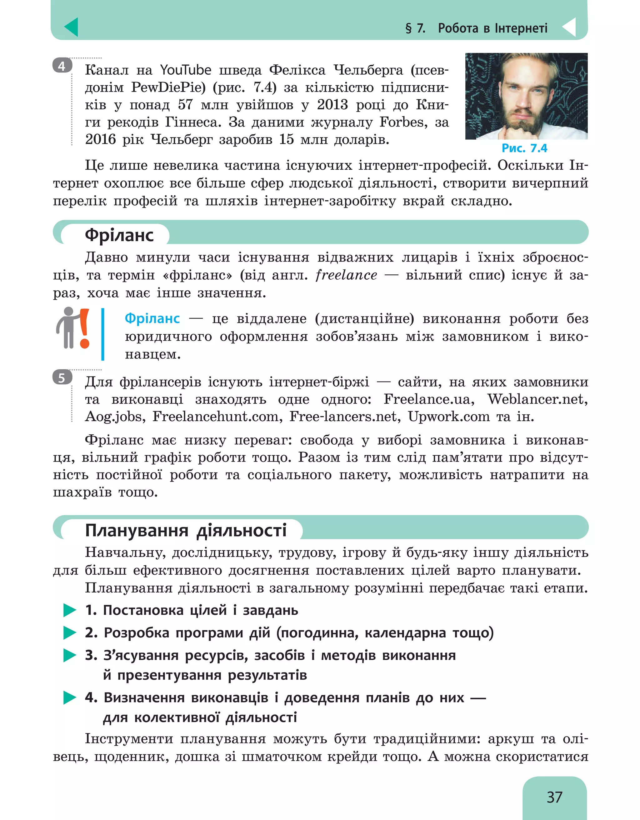§ 7.  Робота в Інтернеті
37
Канал на YouTube шведа Фелікса Чельберга (псев-
донім PewDiePie) (рис. 7.4) за кількістю підписни-
ків у понад 57 млн увійшов у 2013 році до Кни-
ги рекодів Гіннеса. За даними журналу Forbes, за
2016 рік Чельберг заробив 15 млн доларів.
Це лише невелика частина існуючих інтернет-професій. Оскільки Ін-
тернет охоплює все більше сфер людської діяльності, створити вичерпний
перелік професій та шляхів інтернет-заробітку вкрай складно.
	Фріланс
Давно минули часи існування відважних лицарів і їхніх зброєнос-
ців, та термін «фріланс» (від англ. freelance — вільний спис) існує й за-
раз, хоча має інше значення.
Фріланс — це віддалене (дистанційне) виконання роботи без
юридичного оформлення зобов’язань між замовником і вико-
навцем.
Для фрілансерів існують інтернет-біржі — сайти, на яких замовники
та виконавці знаходять одне одного: Freelance.ua, Weblancer.net,
Aog.jobs, Freelancehunt.com, Free-lancers.net, Upwork.com та ін.
Фріланс має низку переваг: свобода у  виборі замовника і виконав-
ця, вільний графік роботи тощо. Разом із тим слід пам’ятати про відсут-
ність постійної роботи та соціального пакету, можливість натрапити на
шахраїв тощо.
	Планування діяльності
Навчальну, дослідницьку, трудову, ігрову й будь-яку іншу діяльність
для більш ефективного досягнення поставлених цілей варто планувати.
Планування діяльності в загальному розумінні передбачає такі етапи.
1. Постановка цілей і завдань
2. Розробка програми дій (погодинна, календарна тощо)
3. З’ясування ресурсів, засобів і методів виконання
й презентування результатів
4. Визначення виконавців і доведення планів до них —
для колективної діяльності
Інструменти планування можуть бути традиційними: аркуш та олі-
вець, щоденник, дошка зі шматочком крейди тощо. А можна скористатися
4
5
Рис. 7.4
 