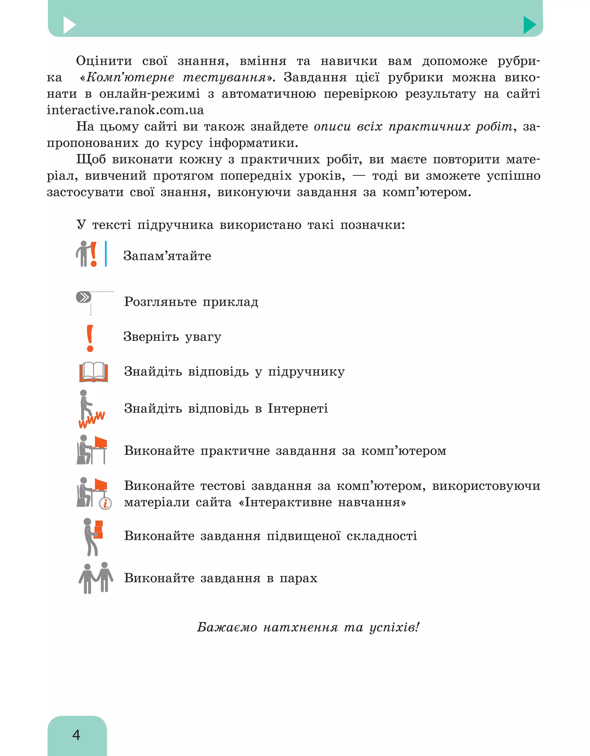 4
﻿
Оцінити свої знання, вміння та навички вам допоможе рубри-
ка «Комп’ютерне те­стування». Завдання цієї рубрики можна вико-
нати в онлайн-режимі з автоматичною перевіркою результату на сайті
interactive.ranok.com.ua
На цьому сайті ви також знайдете описи всіх практичних робіт, за-
пропонованих до курсу інформатики.
Щоб виконати кожну з практичних робіт, ви маєте повторити мате-
ріал, вивчений протягом попередніх уроків, — тоді ви зможете успішно
застосувати свої знання, виконуючи завдання за комп’ютером.
У тексті підручника використано такі позначки:
	 Запам’ятайте
	 Розгляньте приклад
	 Зверніть увагу
	 знайдіть відповідь у підручнику
	 знайдіть відповідь в Інтернеті
	 Виконайте практичне завдання за комп’ютером
	Виконайте тестові завдання за комп’ютером, використовуючи
матеріали сайта «Інтерактивне навчання»
	 Виконайте завдання підвищеної складності
	 Виконайте завдання в парах
Бажаємо натхнення та успіхів!
 