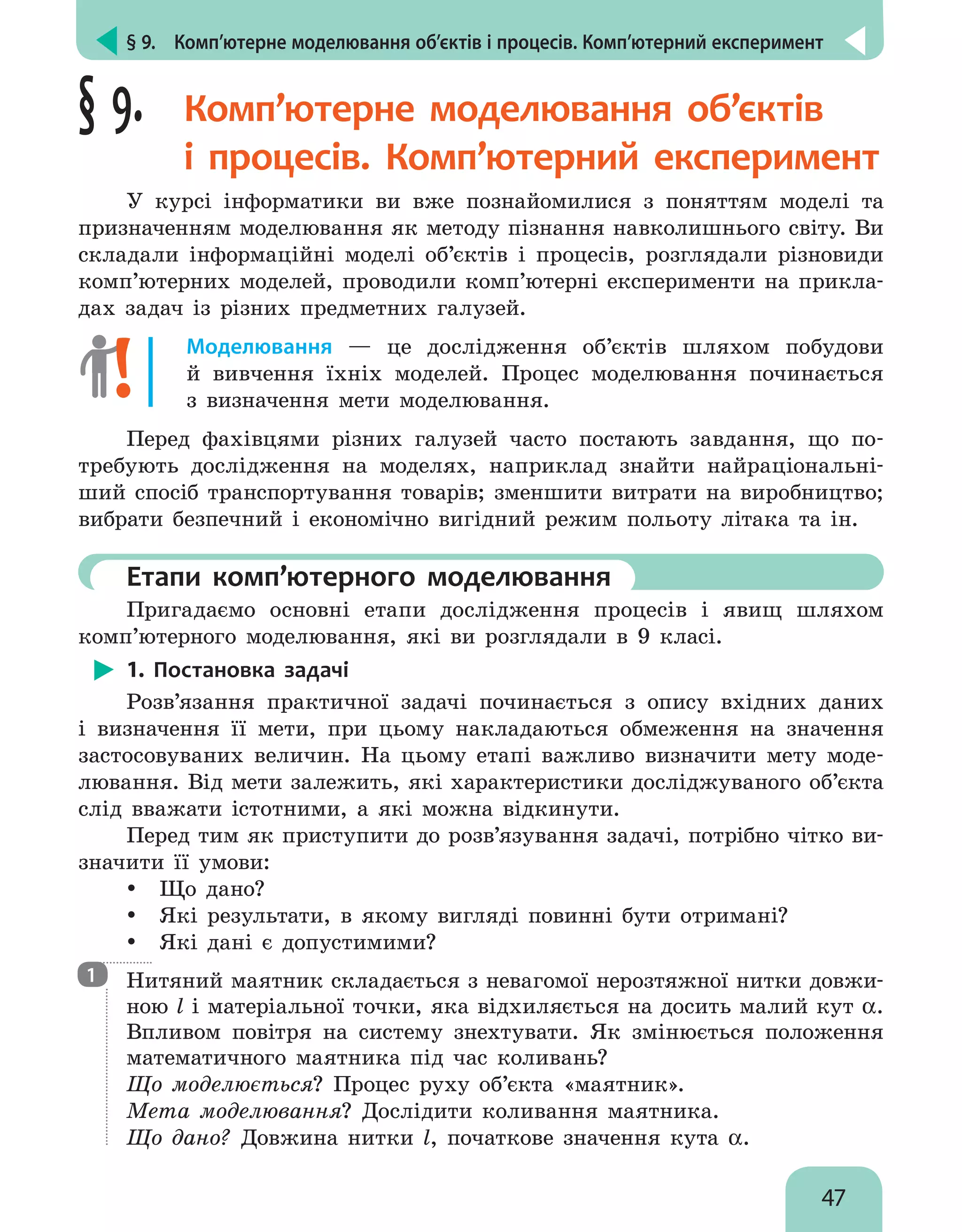 § 9.  Комп’ютерне моделювання об’єктів і процесів. Комп’ютерний експеримент
47
§ 9. Комп’ютерне моделювання об’єктів
і  процесів. Комп’ютерний експеримент
У курсі інформатики ви вже познайомилися з поняттям моделі та
призначенням моделювання як методу пізнання навколишнього світу. Ви
складали інформаційні моделі об’єктів і процесів, розглядали різновиди
комп’ютерних моделей, проводили комп’ютерні експерименти на прикла-
дах задач із різних предметних галузей.
Моделювання — це дослідження об’єктів шляхом побудови
й  вивчення їхніх моделей. Процес моделювання починається
з визначення мети моделювання.
Перед фахівцями різних галузей часто постають завдання, що по-
требують дослідження на моделях, наприклад знайти найраціональні-
ший спосіб транспортування товарів; зменшити витрати на виробництво;
вибрати безпечний і економічно вигідний режим польоту літака та ін.
	Етапи комп’ютерного моделювання
Пригадаємо основні етапи дослідження процесів і явищ шляхом
комп’ютерного моделювання, які ви розглядали в 9 класі.
1. Постановка задачі
Розв’язання практичної задачі починається з опису вхідних даних
і визначення її мети, при цьому накладаються обмеження на значення
застосовуваних величин. На цьому етапі важливо визначити мету моде-
лювання. Від мети залежить, які характеристики досліджуваного об’єкта
слід вважати істотними, а які можна відкинути.
Перед тим як приступити до розв’язування задачі, потрібно чітко ви-
значити її умови:
yy Що дано?
yy Які результати, в якому вигляді повинні бути отримані?
yy Які дані є допустимими?
Нитяний маятник складається з невагомої нерозтяжної нитки довжи-
ною l і матеріальної точки, яка відхиляється на досить малий кут α.
Впливом повітря на систему знехтувати. Як змінюється положення
математичного маятника під час коливань?
Що моделюється? Процес руху об’єкта «маятник».
Мета моделювання? Дослідити коливання маятника.
Що дано? Довжина нитки l, початкове значення кута α.
1
 