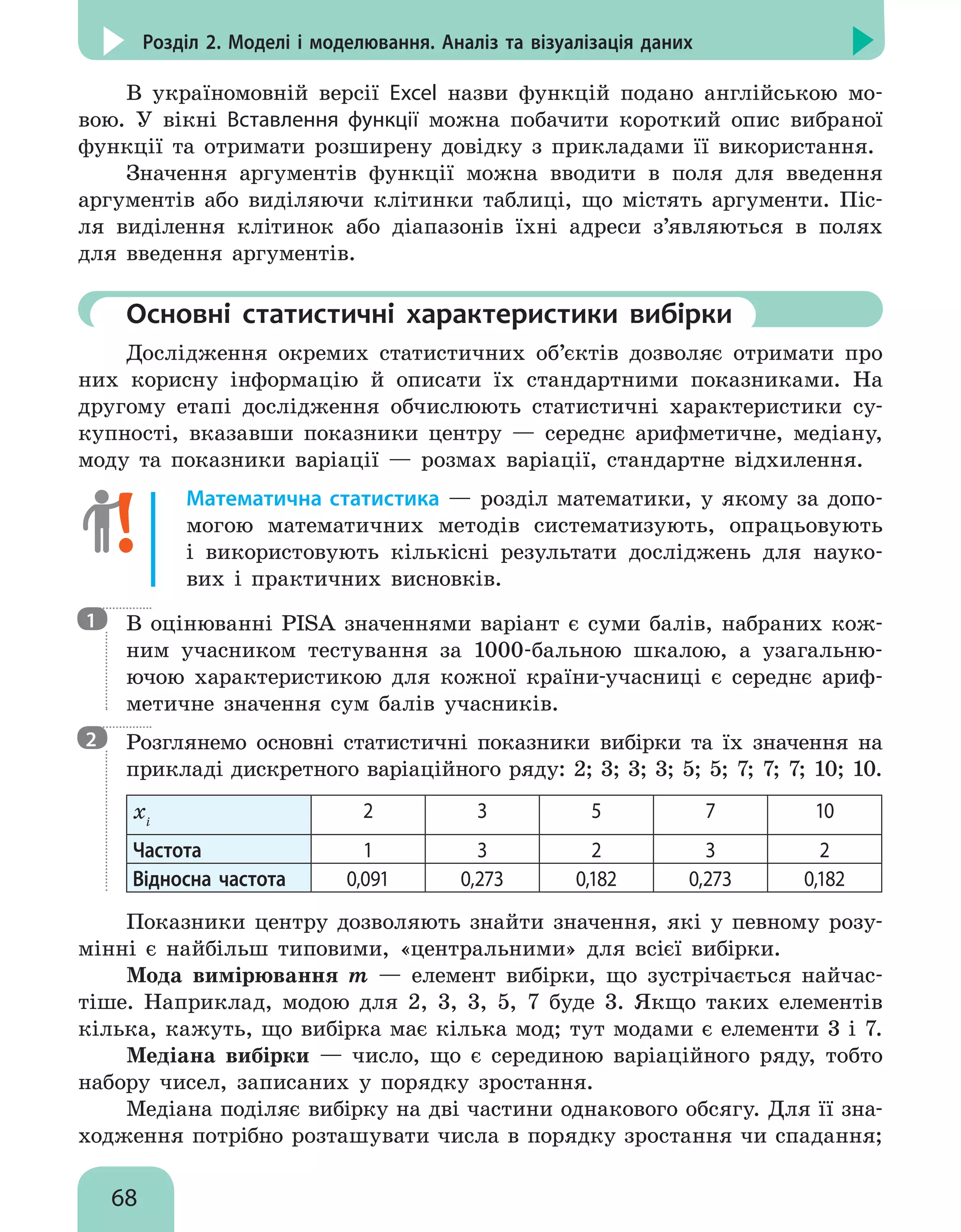 68
Розділ 2. Моделі і моделювання. Аналіз та візуалізація даних
В україномовній версії Excel назви функцій подано англійською мо-
вою. У вікні Вставлення функції можна побачити короткий опис вибраної
функції та отримати розширену довідку з прикладами її використання.
Значення аргументів функції можна вводити в поля для введення
аргументів або виділяючи клітинки таблиці, що містять аргументи. Піс-
ля виділення клітинок або діапазонів їхні адреси з’являються в полях
для введення аргументів.
	Основні статистичні характеристики вибірки
Дослідження окремих статистичних об’єктів дозволяє отримати про
них корисну інформацію й описати їх стандартними показниками. На
другому етапі дослідження обчислюють статистичні характеристики су-
купності, вказавши показники центру — середнє арифметичне, медіану,
моду та показники варіації — розмах варіації, стандартне відхилення.
Математична статистика — розділ математики, у якому за допо-
могою математичних методів систематизують, опрацьовують
і використовують кількісні результати досліджень для науко-
вих і практичних висновків.
В оцінюванні PISA значеннями варіант є суми балів, набраних кож-
ним учасником тестування за 1000-бальною шкалою, а узагальню-
ючою характеристикою для кожної країни-учасниці є середнє ариф-
метичне значення сум балів учасників.
Розглянемо основні статистичні показники вибірки та їх значення на
прикладі дискретного варіаційного ряду: 2; 3; 3; 3; 5; 5; 7; 7; 7; 10; 10.
xi
2 3 5 7 10
Частота 1 3 2 3 2
Відносна частота 0,091 0,273 0,182 0,273 0,182
Показники центру дозволяють знайти значення, які у певному розу-
мінні є найбільш типовими, «центральними» для всієї вибірки.
Мода вимірювання m — елемент вибірки, що зустрічається найчас-
тіше. Наприклад, модою для 2, 3, 3, 5, 7 буде 3. Якщо таких елементів
кілька, кажуть, що вибірка має кілька мод; тут модами є елементи 3 і 7.
Медіана вибірки — число, що є серединою варіаційного ряду, тобто
набору чисел, записаних у порядку зростання.
Медіана поділяє вибірку на дві частини однакового обсягу. Для її зна-
ходження потрібно розташувати числа в порядку зростання чи спадання;
1
2
 