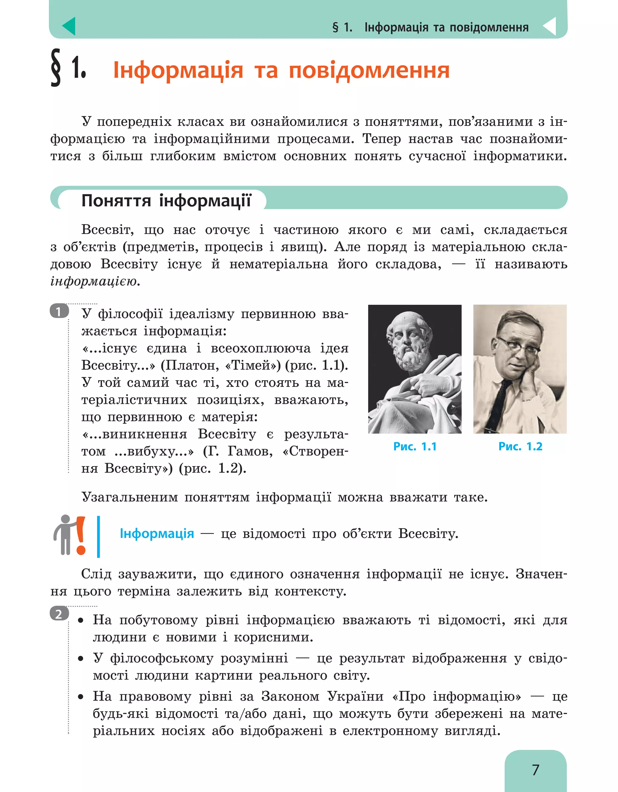 § 1.  Інформація та повідомлення
7
§ 1. Інформація та повідомлення
У попередніх класах ви ознайомилися з поняттями, пов’язаними з ін-
формацією та інформаційними процесами. Тепер настав час познайоми-
тися з більш глибоким вмістом основних понять сучасної інформатики.
	Поняття інформації
Всесвіт, що нас оточує і частиною якого є ми самі, складається
з об’єктів (предметів, процесів і явищ). Але поряд із матеріальною скла-
довою Всесвіту існує й нематеріальна його складова, — її називають
інфор­мацією.
У філософії ідеалізму первинною вва-
жається інформація:
«...існує єдина і всеохоплююча ідея
Всесвіту...» (Платон, «Тімей») (рис. 1.1).
У той самий час ті, хто стоять на ма-
теріалістичних позиціях, вважають,
що первинною є матерія:
«...виникнення Всесвіту є результа-
том ...вибуху...» (Г. Гамов, «Створен-
ня Всесвіту») (рис. 1.2).
Узагальненим поняттям інформації можна вважати таке.
Інформація — це відомості про об’єкти Всесвіту.
Слід зауважити, що єдиного означення інформації не існує. Значен-
ня цього терміна залежить від контексту.
•• На побутовому рівні інформацією вважають ті відомості, які для
людини є новими і корисними.
•• У філософському розумінні — це результат відображення у свідо-
мості людини картини реального світу.
•• На правовому рівні за Законом України «Про інформацію» — це
будь-які відомості та/або дані, що можуть бути збережені на мате-
ріальних носіях або відображені в електронному вигляді.
Рис. 1.2Рис. 1.1
1
2
 