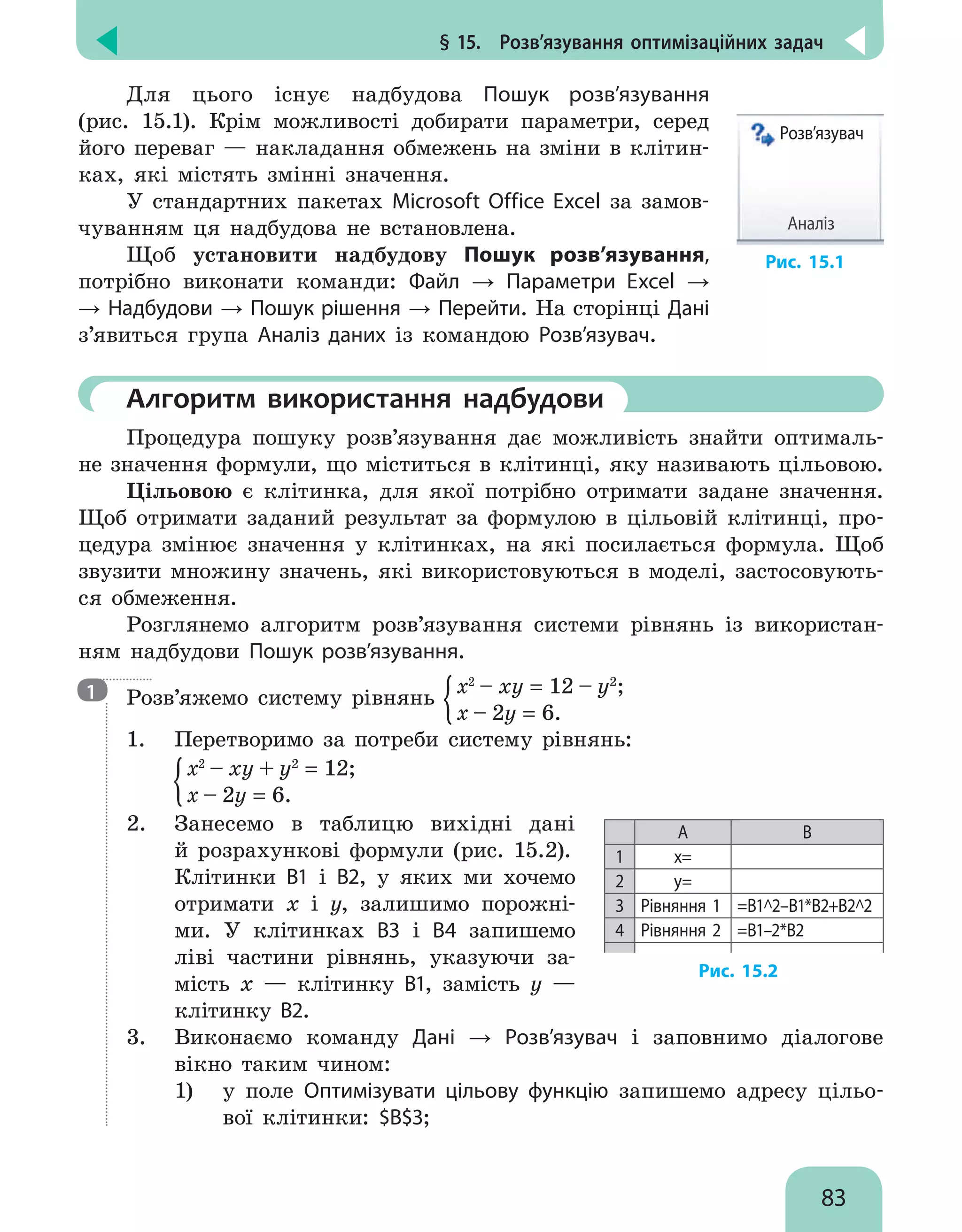 § 15.  Розв’язування оптимізаційних задач
83
Для цього існує надбудова Пошук розв’язування
(рис. 15.1). Крім можливості добирати параметри, серед
його переваг — накладання обмежень на зміни в клітин-
ках, які містять змінні значення.
У стандартних пакетах Microsoft Office Excel за замов-
чуванням ця надбудова не встановлена.
Щоб установити надбудову Пошук розв’язування,
потрібно виконати команди: Файл → Параметри Excel →
→ Надбудови → Пошук рішення → Перейти. На сторінці Дані
з’явиться група Аналіз даних із командою Розв’язувач.
Розв’язувач
Аналіз
Рис. 15.1
	Алгоритм використання надбудови
Процедура пошуку розв’язування дає можливість знайти оптималь-
не значення формули, що міститься в клітинці, яку називають цільовою.
Цільовою є клітинка, для якої потрібно отримати задане значення.
Щоб отримати заданий результат за формулою в цільовій клітинці, про-
цедура змінює значення у клітинках, на які посилається формула. Щоб
звузити множину значень, які використовуються в моделі, застосовують-
ся обмеження.
Розглянемо алгоритм розв’язування системи рівнянь із використан-
ням надбудови Пошук розв’язування.
Розв’яжемо систему рівнянь
x2
– xy = 12 – y2
;
x – 2y = 6.
1.	 Перетворимо за потреби систему рівнянь:
	
x2
– xy + y2
= 12;
x – 2y = 6.
2.	 Занесемо в таблицю вихідні дані
й розрахункові формули (рис. 15.2).
Клітинки В1 і В2, у яких ми хочемо
отримати x і y, залишимо порожні-
ми. У клітинках В3 і В4 запишемо
ліві частини рівнянь, указуючи за-
мість х — клітинку В1, замість y —
клітинку В2.
A B
1 x=
2 y=
3 Рівняння 1 =В1^2–В1*В2+В2^2
4 Рівняння 2 =В1–2*В2
Рис. 15.2
3.	 Виконаємо команду Дані → Розв’язувач і заповнимо діалогове
вікно таким чином:
1)	 у поле Оптимізувати цільову функцію запишемо адресу цільо-
вої клітинки: $B$3;
1
 