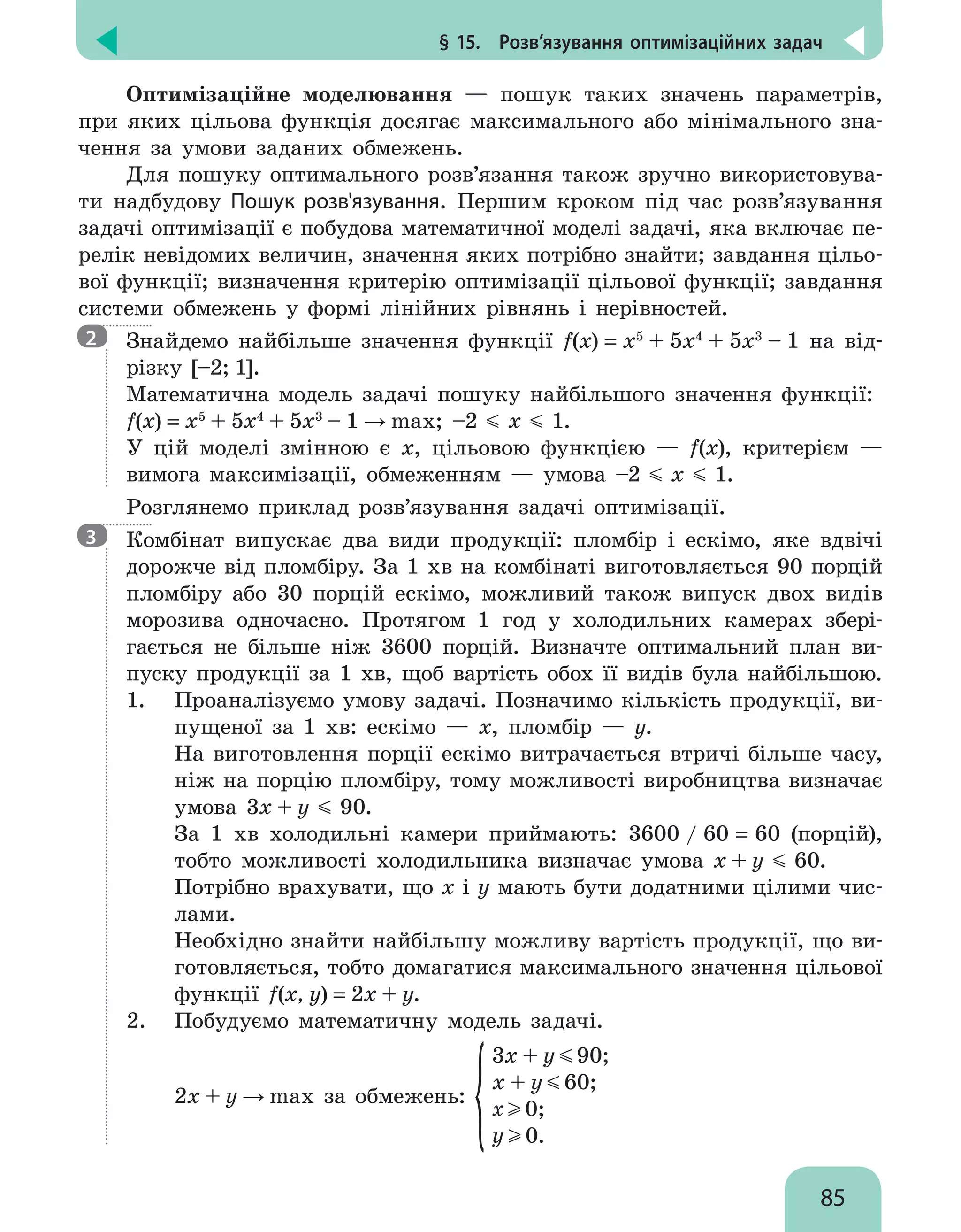 § 15.  Розв’язування оптимізаційних задач
85
Оптимізаційне моделювання — пошук таких значень параметрів,
при яких цільова функція досягає максимального або мінімального зна-
чення за умови заданих обмежень.
Для пошуку оптимального розв’язання також зручно використовува-
ти надбудову Пошук розв'язування. Першим кроком під час розв’язування
задачі оптимізації є побудова математичної моделі задачі, яка включає пе-
релік невідомих величин, значення яких потрібно знайти; завдання цільо-
вої функції; визначення критерію оптимізації цільової функції; завдання
системи обмежень у формі лінійних рівнянь і нерівностей.
Знайдемо найбільше значення функції f(x) = x5
+ 5x4
+ 5x3
– 1 на від-
різку [–2; 1].
Математична модель задачі пошуку найбільшого значення функції:
f(x) = x5
+ 5x4
+ 5x3
– 1 → max; –2 x 1.
У цій моделі змінною є x, цільовою функцією — f(x), критерієм —
вимога максимізації, обмеженням — умова –2 x 1.
Розглянемо приклад розв’язування задачі оптимізації.
Комбінат випускає два види продукції: пломбір і ескімо, яке вдвічі
дорожче від пломбіру. За 1 хв на комбінаті виготовляється 90 порцій
пломбіру або 30 порцій ескімо, можливий також випуск двох видів
морозива одночасно. Протягом 1 год у холодильних камерах збері-
гається не більше ніж 3600 порцій. Визначте оптимальний план ви-
пуску продукції за 1 хв, щоб вартість обох її видів була найбільшою.
1. 	 Проаналізуємо умову задачі. Позначимо кількість продукції, ви-
пущеної за 1 хв: ескімо — х, пломбір — у.
На виготовлення порції ескімо витрачається втричі більше часу,
ніж на порцію пломбіру, тому можливості виробництва визначає
умова 3х + у 90.
За 1 хв холодильні камери приймають: 3600 / 60 = 60 (порцій),
тобто можливості холодильника визначає умова х + у 60.
Потрібно врахувати, що х і у мають бути додатними цілими чис-
лами.
Необхідно знайти найбільшу можливу вартість продукції, що ви-
готовляється, тобто домагатися максимального значення цільової
функції f(x, y) = 2х + у.
2. 	 Побудуємо математичну модель задачі.
2х + у → max за обмежень:
3x + y 90;
x + y 60;
x 0;
y 0.
2
3
 