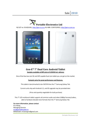 Sale 2010



                                Portable Electronics Ltd
    NZ GST no: 93-820-061, http://gen-e.co.nz AU ABN: 31997329955, http://gen-e.com.au
                      061,                                         http://gen




                  Gen-E™ 7” Dual Core Android Tablet
                      E™
                   Samples available at RRP price of US$450 incl. delivery
                    amples a

   One of the few low cost 3G and GPS capable Dual core tablet you can get on the market.
                                                                                  market

                     Fantastic price for great performance and features.
                         astic

          This tablet is benchmarked to be FASTER than the 7" Samsung Galaxy Tab.

          Current units ship with Android 2.2, and OS upgrade may be provided later.
                                                                              later

                       (Price and quantity negotiable for bulk purchase)
                        Price


 This 7” LCD multitouch tablet supports all common audio and video (1080p) formats/codecs,
           able to hardware decode more formats than the 7" Samsung Galaxy Tab.
                                                          7"

For more information, please contact
Eric Wong
Managing Director
eric@portable.geek.nz
MSN/Gtalk: ericwongcm@gmail.com

                                                                           Portable Electronics Ltd
 