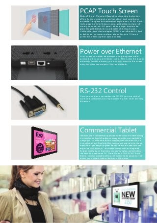 State of the art Projected Capacitive interactive technology
offers the most responsive and sensitive touch experience
available. Designed for commercial applications, PCAP touch
technology works by fixing a sensor grid between a layer of
cover glass and the LCD panel, when a finger touches the
glass the grid detects the coordinates of the touch point.
Unlike other touch technologies PCAP is not affected by dust
or debris on the screen surface, allows for up to 10 touch
points and offers superior optical quality.
PCAP Touch Screen
Once your screen is connected via RS-232 you can control,
scale and customise your display remotely over short and long
distances.
RS-232 Control
Power over Ethernet
Your screen can either be powered using the power cable
provided or by using an Ethernet cable. This makes the display
extremely flexible, allowing you to supply power to the screen
using the more convenient of the two methods.
Commercial Tablet
Ideal for use in commercial applications these touch screens bring
in a whole new level of audience engagement to your marketing
campaigns. Unlike domestic touch tablets these screens can be
in continuous use, thanks to their screwless design and enclosure
made from light weight polymer these screens are ideal for shelf
edge and POS displays. The screen comes with an integrated
Android media player that means you can display content without
the need for a dedicated PC. There is also a POS PCAP Touch
Monitor version available without the built in media player but that
allows you to attach external devices to the screen.
 