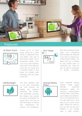 Built with commercial grade
panel and components
these displays are designed
to run 24/7 in constant use;
unlike domestic tablets. The
panel also has a lifespan
of over 50,000 hours of
continuous use. They can
also be used in landscape
or portrait orientation.
Their integrated Android
network media player
provides super-fast
possessing speed for
improved communication
with the CMS. It also allows
you to display live websites;
this can be anything from a
live web feed from a third
party to your social media
page. Should you need to
you can also run your own
software if you already
have a CMS solution.
Having up to 10 touch
points allows for a wider
variety of applications than
ever before. This kind of
functionality allows you to
manipulate images, zoom
in an out as well as perform
many other touch gestures;
much like you would with
a domestic tablet. It also
allows for multiple users
interacting with the screen
at one time.
The LED backlight used
is not only eco-friendly
but also ensures the
display has enhanced
brightness and contrast.
This technology increases
the lifespan and reduces
the power consumption by
around 30%. This form of
light technology is mercury
free; safeguarding this
screen’s eco friendliness.
24/7 Usage10 Point Touch
Android Media
Player
LED Backlight
10
Points
Touch
Features
 