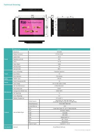 Errors and omissions excepted
Technical Drawing:
Panel
Display Size 10 inch
Resolution 1280x800
Display Area (mm) 217.95x136.65
Aspect Ratio 16:10
Brightness (cd/m2) 450
Colour 16.7M
Colour Depth 10 Bit
Viewing Angle 178°
Contrast Ratio 800:1
Touch
Touch Technology Projected Capacitive
Touch Points 10
Glass Hardness 7H minimum
Audio Speaker Type 1.5W, 8Ω
Power
Power Consumption (W) 18
Input Voltage AC110~240V (50Hz~60Hz)
Mechanical
Unit Size (WxHxD mm) 239.9x169.2x26.8
VESA Holes (mm) 50x50
Package Size (WxHxD mm) 333X278X75
Net Weight (kg) 1.5
Gross Weight (kg) 2.2
Working Temperature 0 °C to 50 °C
Feature Internal Media Player
Media Formats
Video (MPG, AVI, MP4, RM, RMVB, TS),
Audio (MP3, WMA), Image (JPG, GIF, BMP, PNG)
Media Resolution 1920x1080/1080x1920
Internal Memory 6GB
CPU Quad-Core Cortex-A7 , up to 1.3GHz (RK3126)
GPU ARM Mali-400MP2
RAM 1GB DDR3
ROM 6GB NAND
USB USB2.0 HOST x1
Wi-Fi 802.11b/g/n
OS Android 5.0.2
Graphic Engine OpenGL ES 1.1/2.0
Accessories Optional Cloud Network Software
 