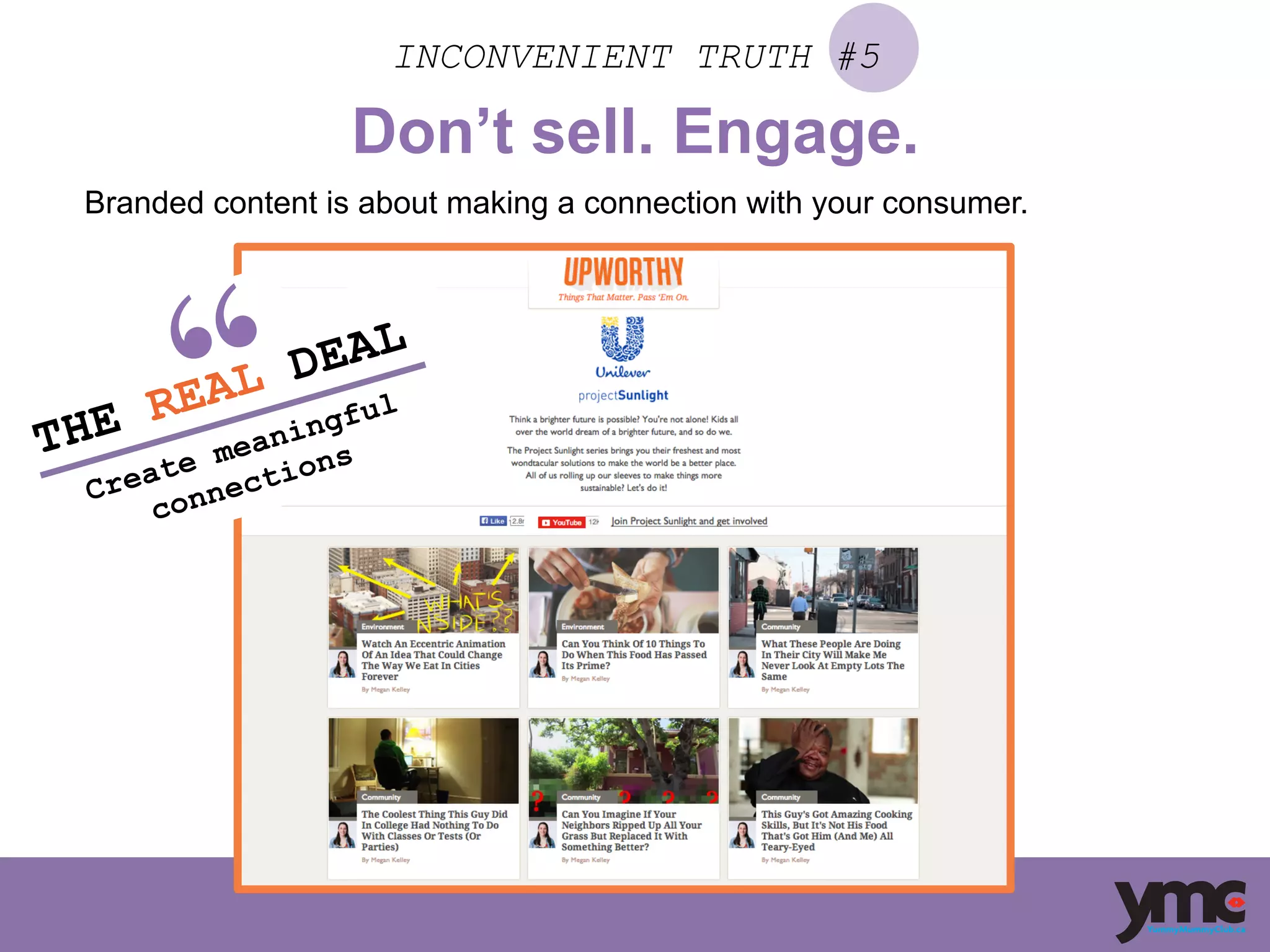 INCONVENIENT TRUTH #5
Don’t sell. Engage.
Branded content is about making a connection with your consumer.
THE REAL DEAL
Create meaningful
connections
	
  
 