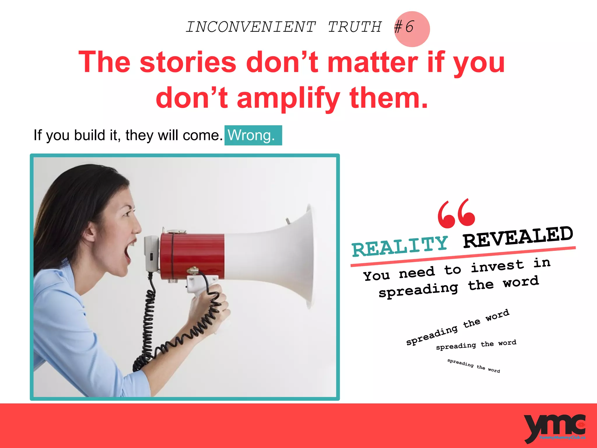INCONVENIENT TRUTH #6
The stories don’t matter if you
don’t amplify them.
If you build it, they will come. Wrong.
REALITY REVEALED
You need to invest in
spreading the word
	
  
spreading the word
spreading the word
spreading the word
	
  
 