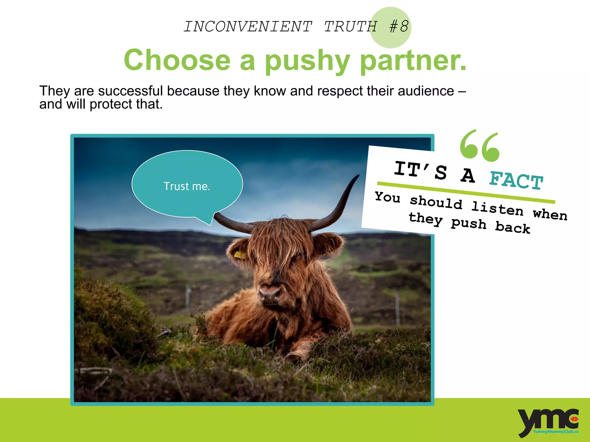 INCONVENIENT TRUTH #8
Choose a pushy partner.
They are successful because they know and respect their audience –
and will protect that.
IT’S A FACTYou should listen whenthey push back	
  
Trust me. 	
  
 