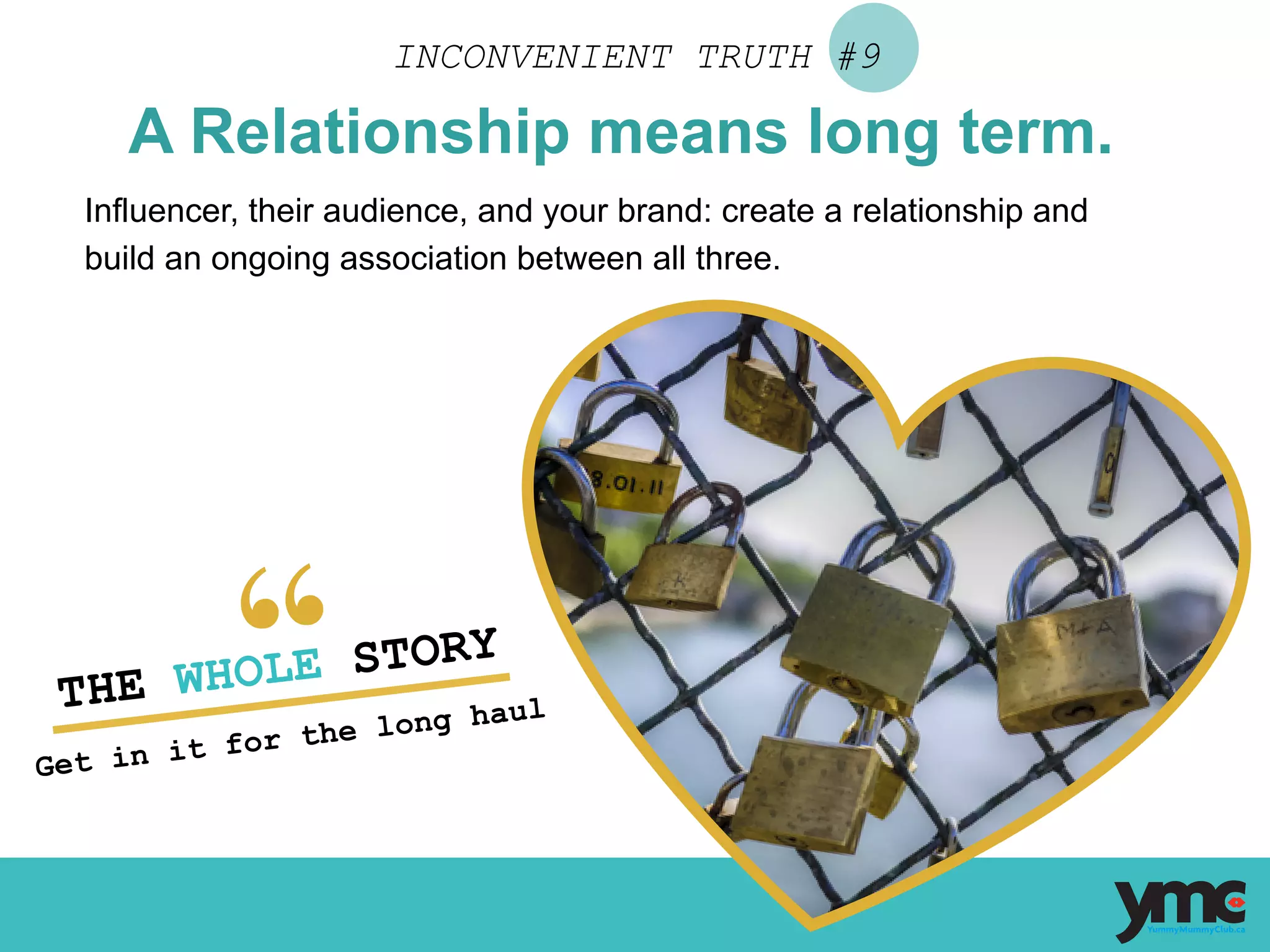 INCONVENIENT TRUTH #9
A Relationship means long term.
Influencer, their audience, and your brand: create a relationship and
build an ongoing association between all three.
THE WHOLE STORY
Get in it for the long haul	
  
 
