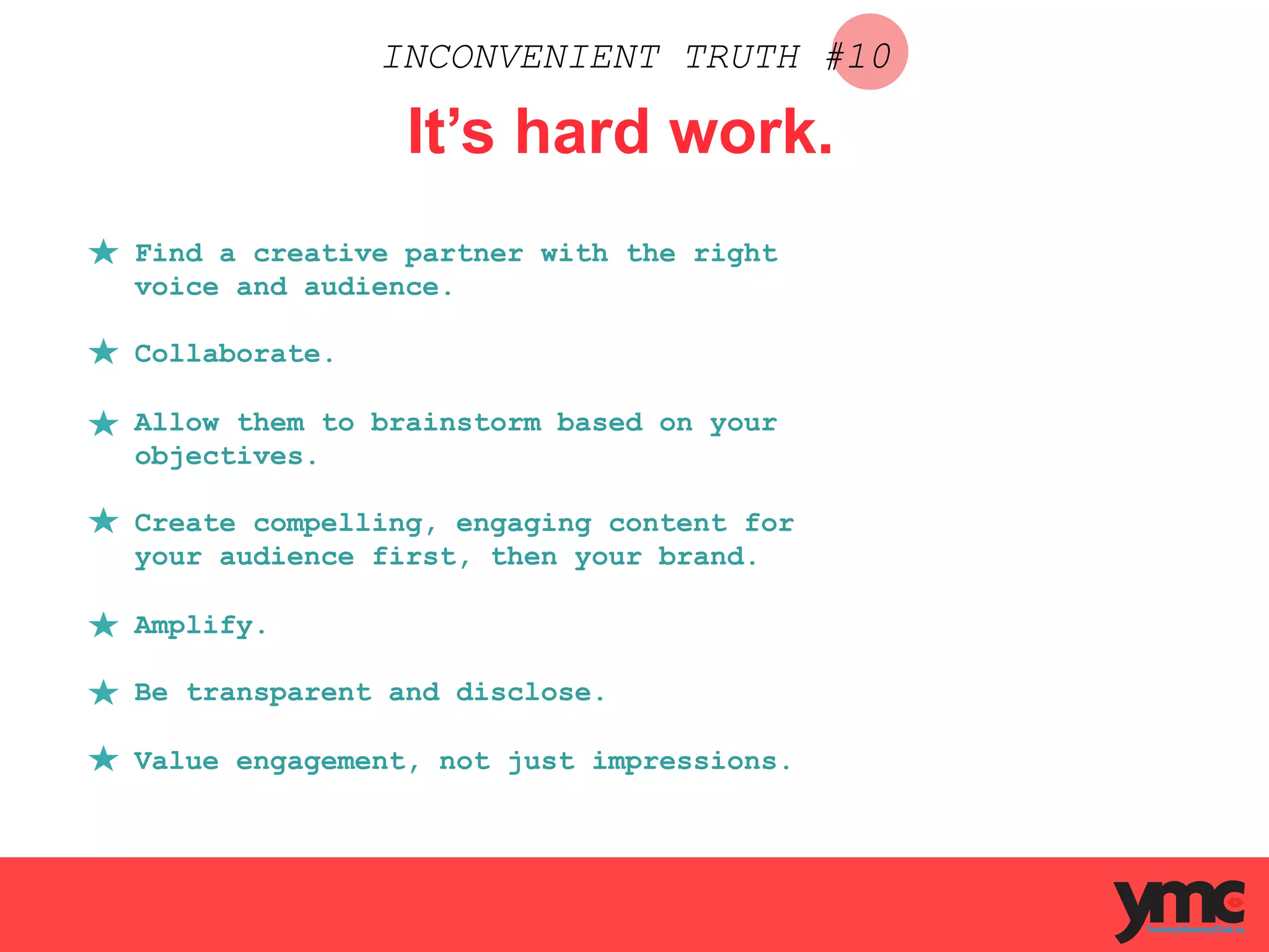 INCONVENIENT TRUTH #10
It’s hard work.
Find a creative partner with the right
voice and audience.
Collaborate.
Allow them to brainstorm based on your
objectives.
Create compelling, engaging content for
your audience first, then your brand.
Amplify.
Be transparent and disclose.
Value engagement, not just impressions.
 