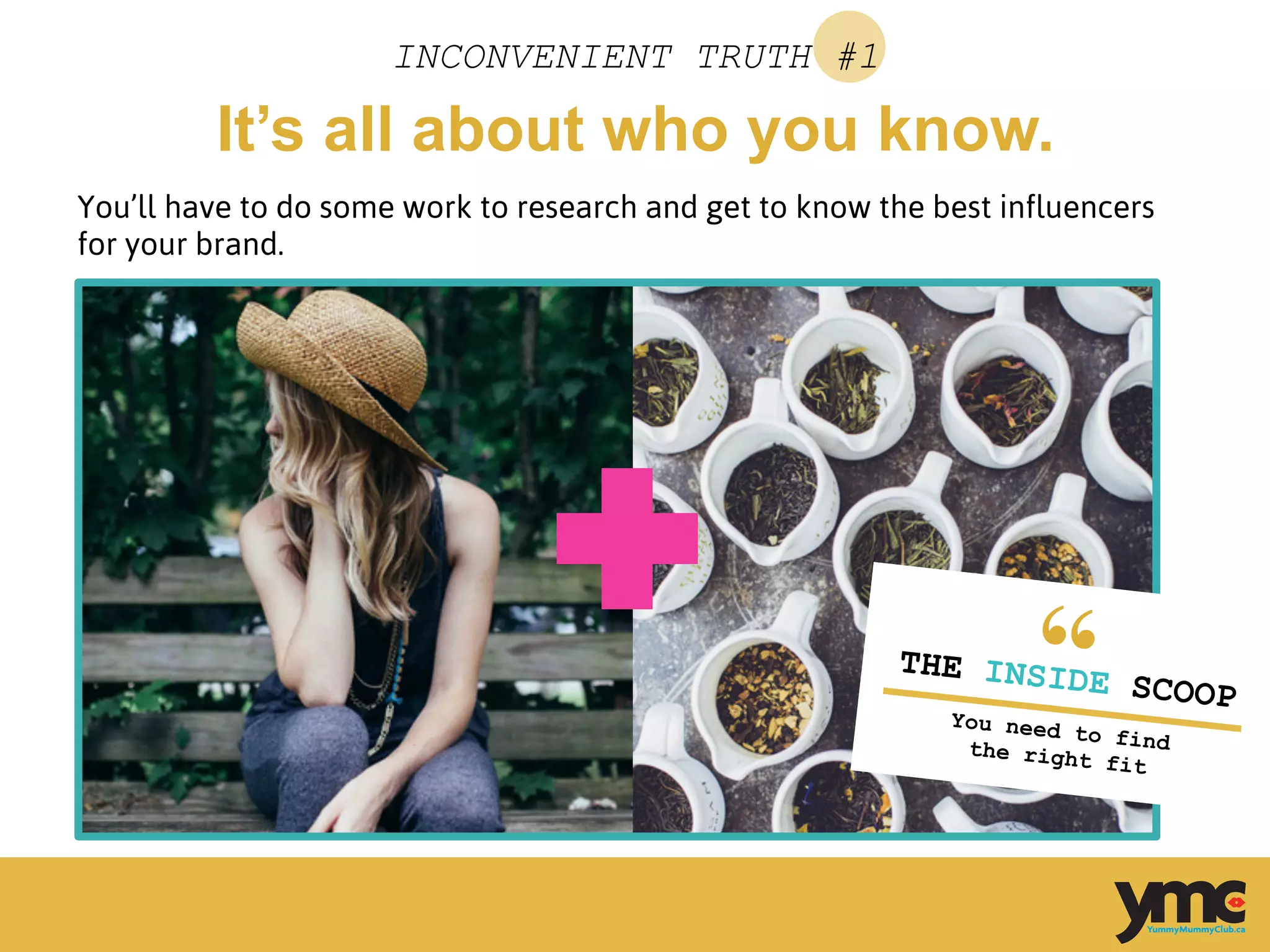 It’s all about who you know.
INCONVENIENT TRUTH #1
You’ll have to do some work to research and get to know the best influencers
for your brand.
	
  
THE INSIDE SCOOP
You need to findthe right fit	
  
 