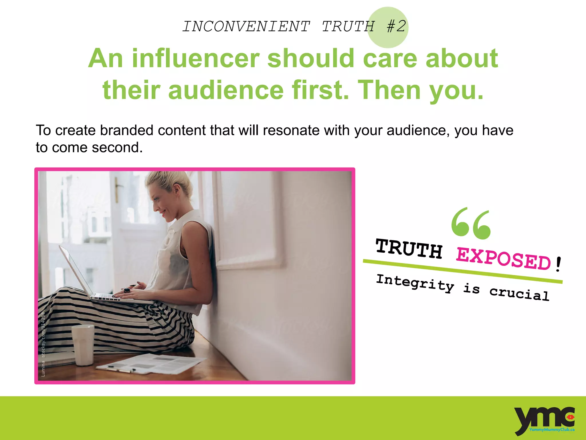 INCONVENIENT TRUTH #2
An influencer should care about
their audience first. Then you.
To create branded content that will resonate with your audience, you have
to come second.
TRUTH EXPOSED!
Integrity is crucial	
  
 