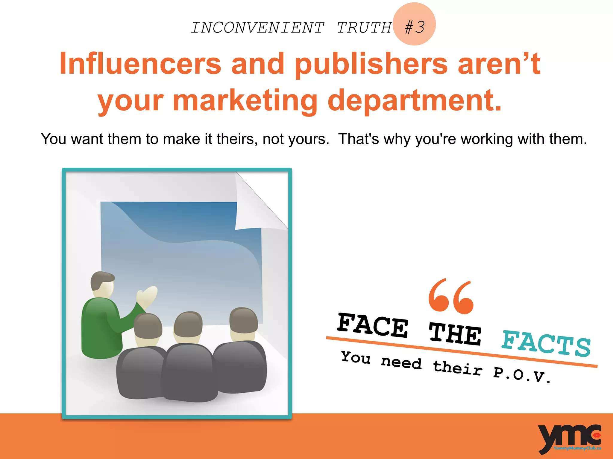 Influencers and publishers aren’t
your marketing department.
INCONVENIENT TRUTH #3
You want them to make it theirs, not yours. That's why you're working with them.
FACE THE FACTSYou need their P.O.V.	
  
 