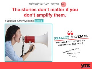 INCONVENIENT TRUTH #6
The stories don’t matter if you
don’t amplify them.
If you build it, they will come. Wrong.
REALITY REVEALED
You need to invest in
spreading the word
	
  
spreading the word
spreading the word
spreading the word
	
  
 