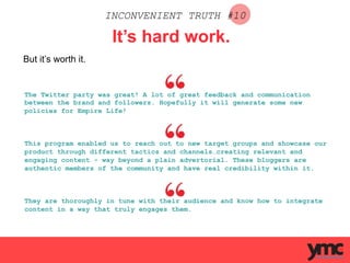 INCONVENIENT TRUTH #10
It’s hard work.
But it’s worth it.
The Twitter party was great! A lot of great feedback and communication
between the brand and followers. Hopefully it will generate some new
policies for Empire Life!
This program enabled us to reach out to new target groups and showcase our
product through different tactics and channels…creating relevant and
engaging content - way beyond a plain advertorial. These bloggers are
authentic members of the community and have real credibility within it.
They are thoroughly in tune with their audience and know how to integrate
content in a way that truly engages them.
 