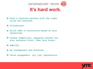 INCONVENIENT TRUTH #10
It’s hard work.
Find a creative partner with the right
voice and audience.
Collaborate.
Allow them to brainstorm based on your
objectives.
Create compelling, engaging content for
your audience first, then your brand.
Amplify.
Be transparent and disclose.
Value engagement, not just impressions.
 