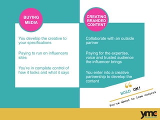 Collaborate with an outside
partner
Paying for the expertise,
voice and trusted audience
the influencer brings
You enter into a creative
partnership to develop the
content
You develop the creative to
your specifications
Paying to run on influencers
sites
You’re in complete control of
how it looks and what it says
HOLD ON!
You’re about to lose control	
  
BUYING
MEDIA
CREATING
BRANDED
CONTENT
 