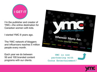 I’m the publisher and creator of
YMC—the online destination for
Canadian women with kids.
I started YMC 8 years ago.
The YMC network of bloggers
and influencers reaches 5 million
people every month.
Each year we do between
50 and 100 branded content
programs with our clients.
Wherever	
  	
  Moms	
  	
  Are.	
  	
  Create.	
  Integrate.	
  Amplify.	
  
YMC is now
partnering with
Corus Entertainment!
I GET IT
 