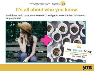 It’s all about who you know.
INCONVENIENT TRUTH #1
You’ll have to do some work to research and get to know the best influencers
for your brand.
	
  
THE INSIDE SCOOP
You need to findthe right fit	
  
 
