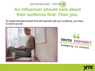 INCONVENIENT TRUTH #2
An influencer should care about
their audience first. Then you.
To create branded content that will resonate with your audience, you have
to come second.
TRUTH EXPOSED!
Integrity is crucial	
  
 