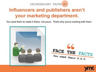 Influencers and publishers aren’t
your marketing department.
INCONVENIENT TRUTH #3
You want them to make it theirs, not yours. That's why you're working with them.
FACE THE FACTSYou need their P.O.V.	
  
 