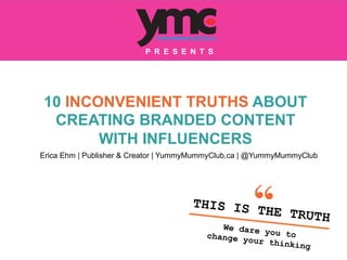 10 INCONVENIENT TRUTHS ABOUT
CREATING BRANDED CONTENT
WITH INFLUENCERS
THIS IS THE TRUTH
We dare you tochange your thinking	
  
P R E S E N T S
Erica Ehm | Publisher & Creator | YummyMummyClub.ca | @YummyMummyClub
	
  
 