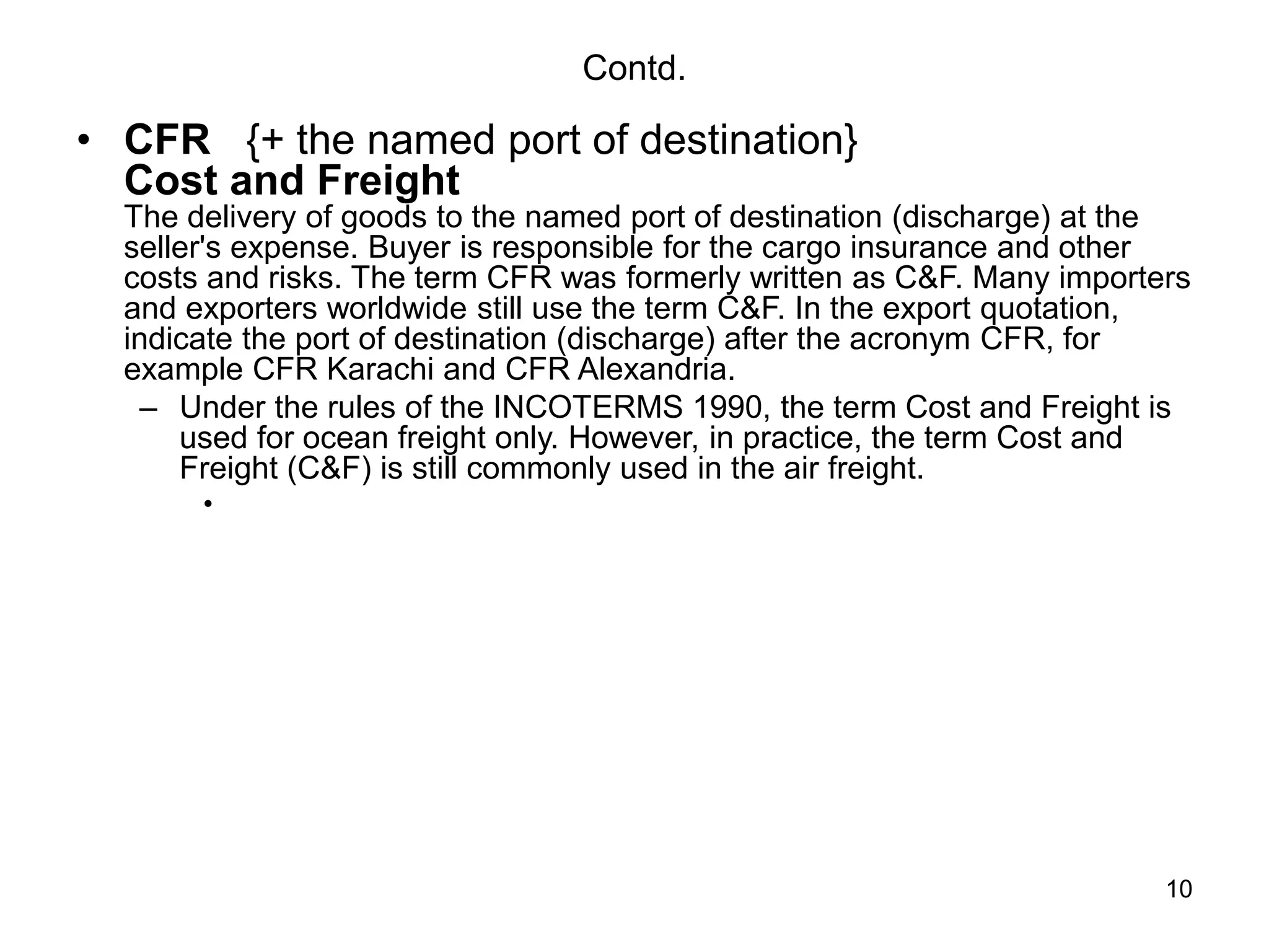 10
Contd.
• CFR {+ the named port of destination}
Cost and Freight
The delivery of goods to the named port of destination (discharge) at the
seller's expense. Buyer is responsible for the cargo insurance and other
costs and risks. The term CFR was formerly written as C&F. Many importers
and exporters worldwide still use the term C&F. In the export quotation,
indicate the port of destination (discharge) after the acronym CFR, for
example CFR Karachi and CFR Alexandria.
– Under the rules of the INCOTERMS 1990, the term Cost and Freight is
used for ocean freight only. However, in practice, the term Cost and
Freight (C&F) is still commonly used in the air freight.
•
 