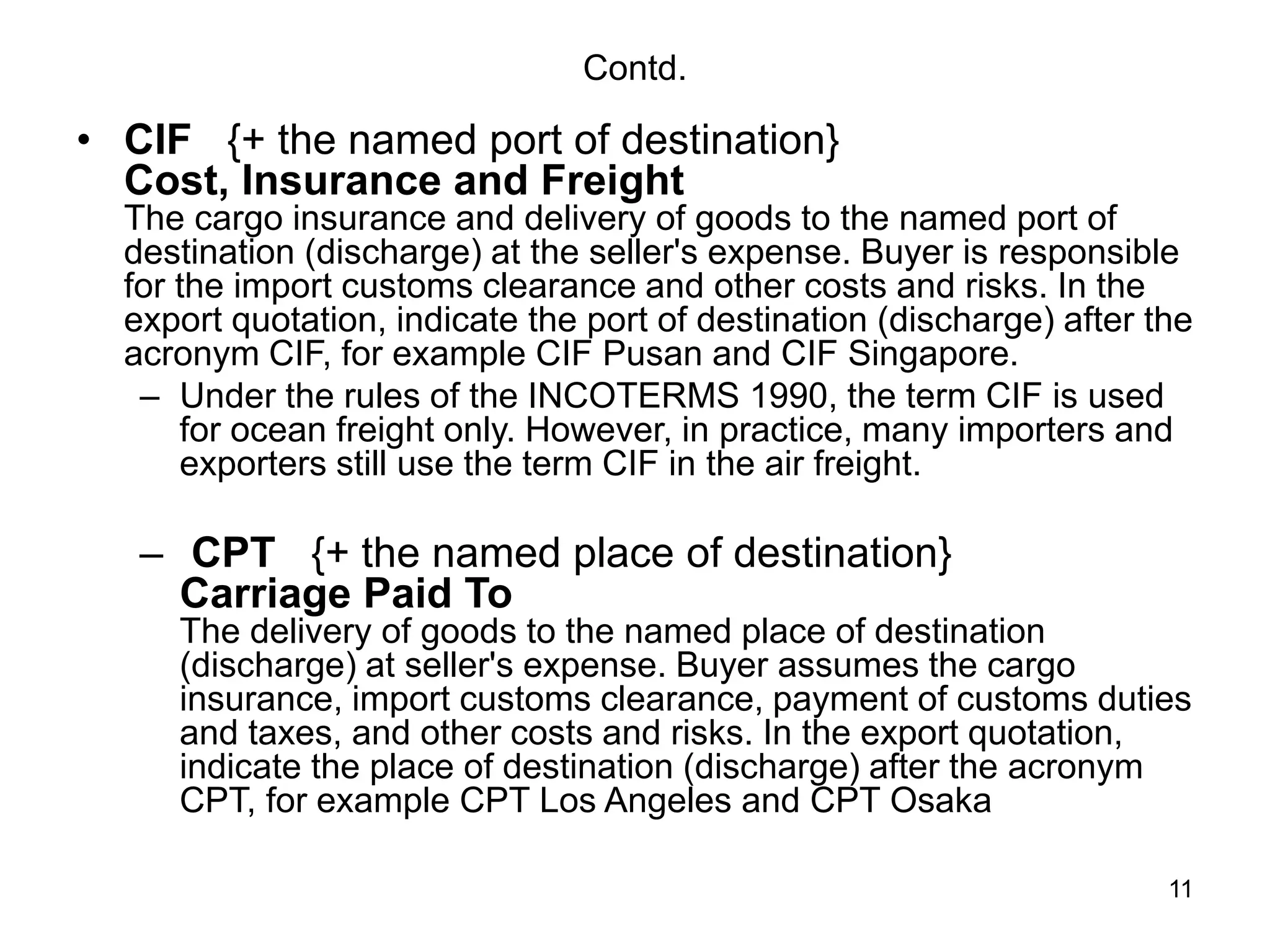 11
Contd.
• CIF {+ the named port of destination}
Cost, Insurance and Freight
The cargo insurance and delivery of goods to the named port of
destination (discharge) at the seller's expense. Buyer is responsible
for the import customs clearance and other costs and risks. In the
export quotation, indicate the port of destination (discharge) after the
acronym CIF, for example CIF Pusan and CIF Singapore.
– Under the rules of the INCOTERMS 1990, the term CIF is used
for ocean freight only. However, in practice, many importers and
exporters still use the term CIF in the air freight.
– CPT {+ the named place of destination}
Carriage Paid To
The delivery of goods to the named place of destination
(discharge) at seller's expense. Buyer assumes the cargo
insurance, import customs clearance, payment of customs duties
and taxes, and other costs and risks. In the export quotation,
indicate the place of destination (discharge) after the acronym
CPT, for example CPT Los Angeles and CPT Osaka
 