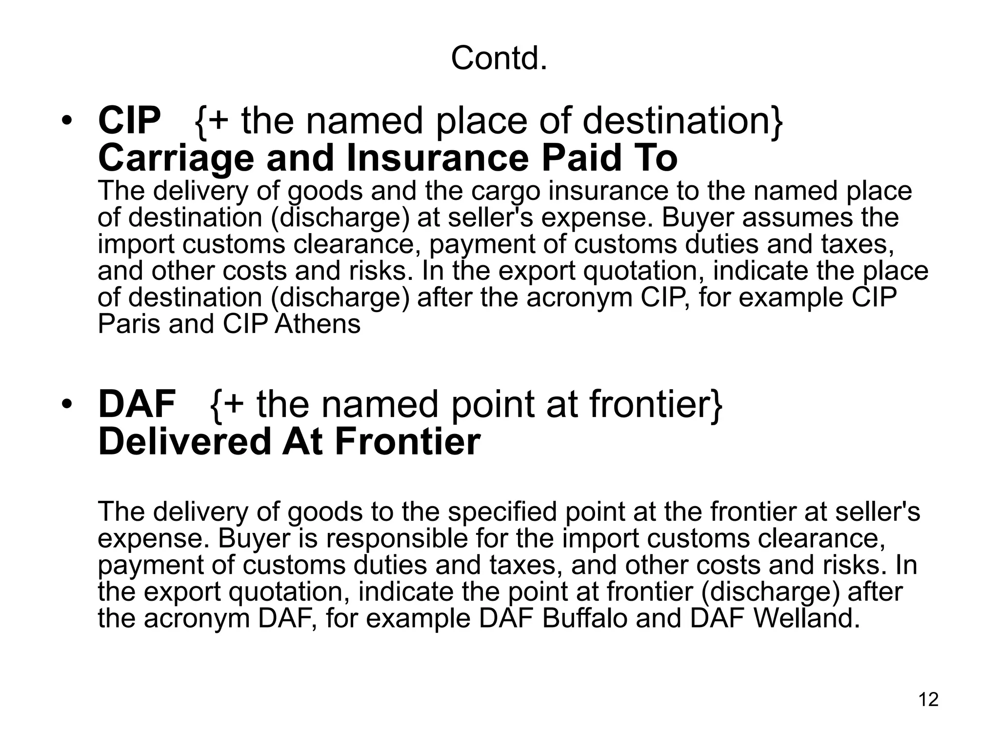 12
Contd.
• CIP {+ the named place of destination}
Carriage and Insurance Paid To
The delivery of goods and the cargo insurance to the named place
of destination (discharge) at seller's expense. Buyer assumes the
import customs clearance, payment of customs duties and taxes,
and other costs and risks. In the export quotation, indicate the place
of destination (discharge) after the acronym CIP, for example CIP
Paris and CIP Athens
• DAF {+ the named point at frontier}
Delivered At Frontier
The delivery of goods to the specified point at the frontier at seller's
expense. Buyer is responsible for the import customs clearance,
payment of customs duties and taxes, and other costs and risks. In
the export quotation, indicate the point at frontier (discharge) after
the acronym DAF, for example DAF Buffalo and DAF Welland.
 