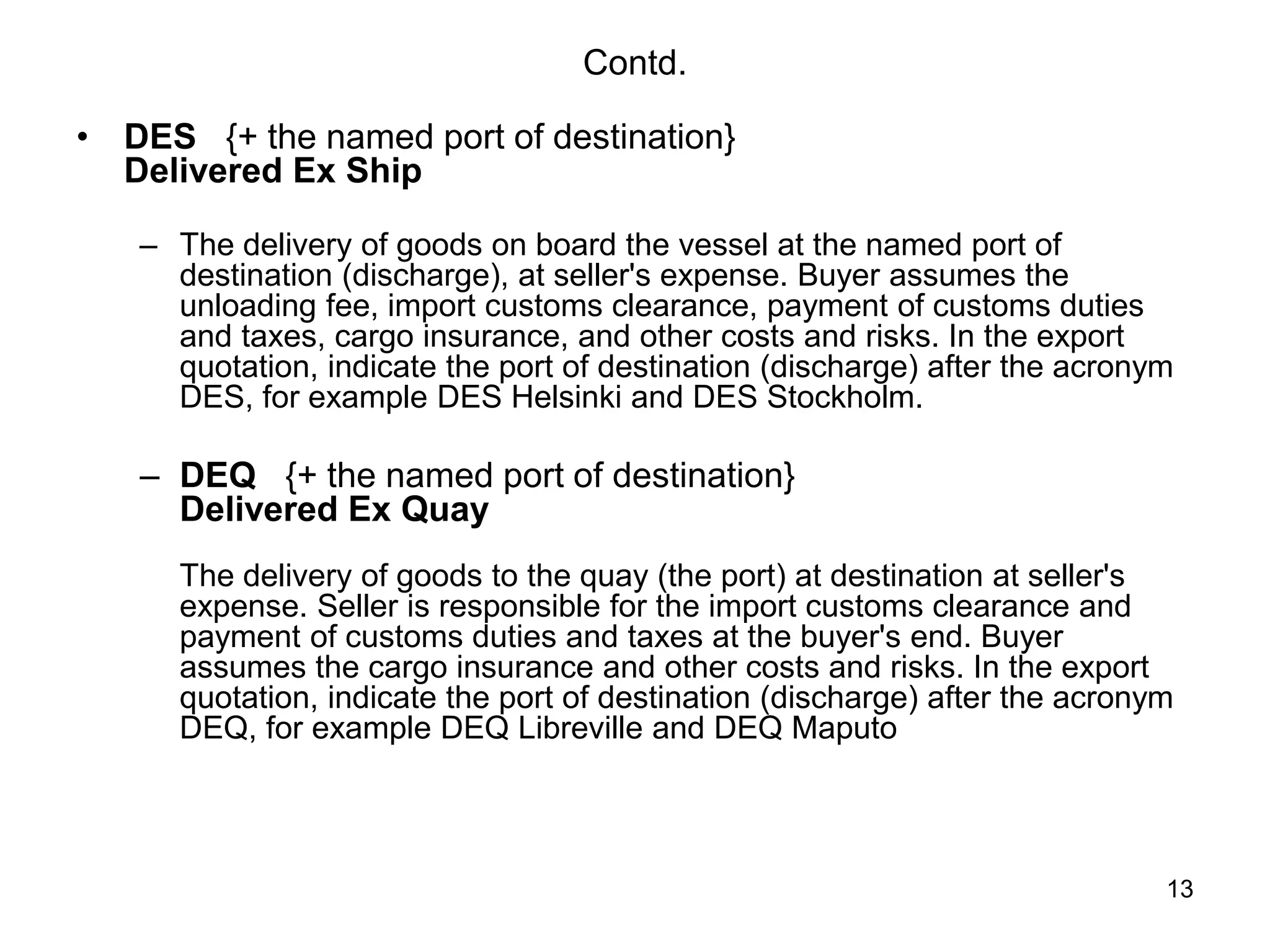 13
Contd.
• DES {+ the named port of destination}
Delivered Ex Ship
– The delivery of goods on board the vessel at the named port of
destination (discharge), at seller's expense. Buyer assumes the
unloading fee, import customs clearance, payment of customs duties
and taxes, cargo insurance, and other costs and risks. In the export
quotation, indicate the port of destination (discharge) after the acronym
DES, for example DES Helsinki and DES Stockholm.
– DEQ {+ the named port of destination}
Delivered Ex Quay
The delivery of goods to the quay (the port) at destination at seller's
expense. Seller is responsible for the import customs clearance and
payment of customs duties and taxes at the buyer's end. Buyer
assumes the cargo insurance and other costs and risks. In the export
quotation, indicate the port of destination (discharge) after the acronym
DEQ, for example DEQ Libreville and DEQ Maputo
 