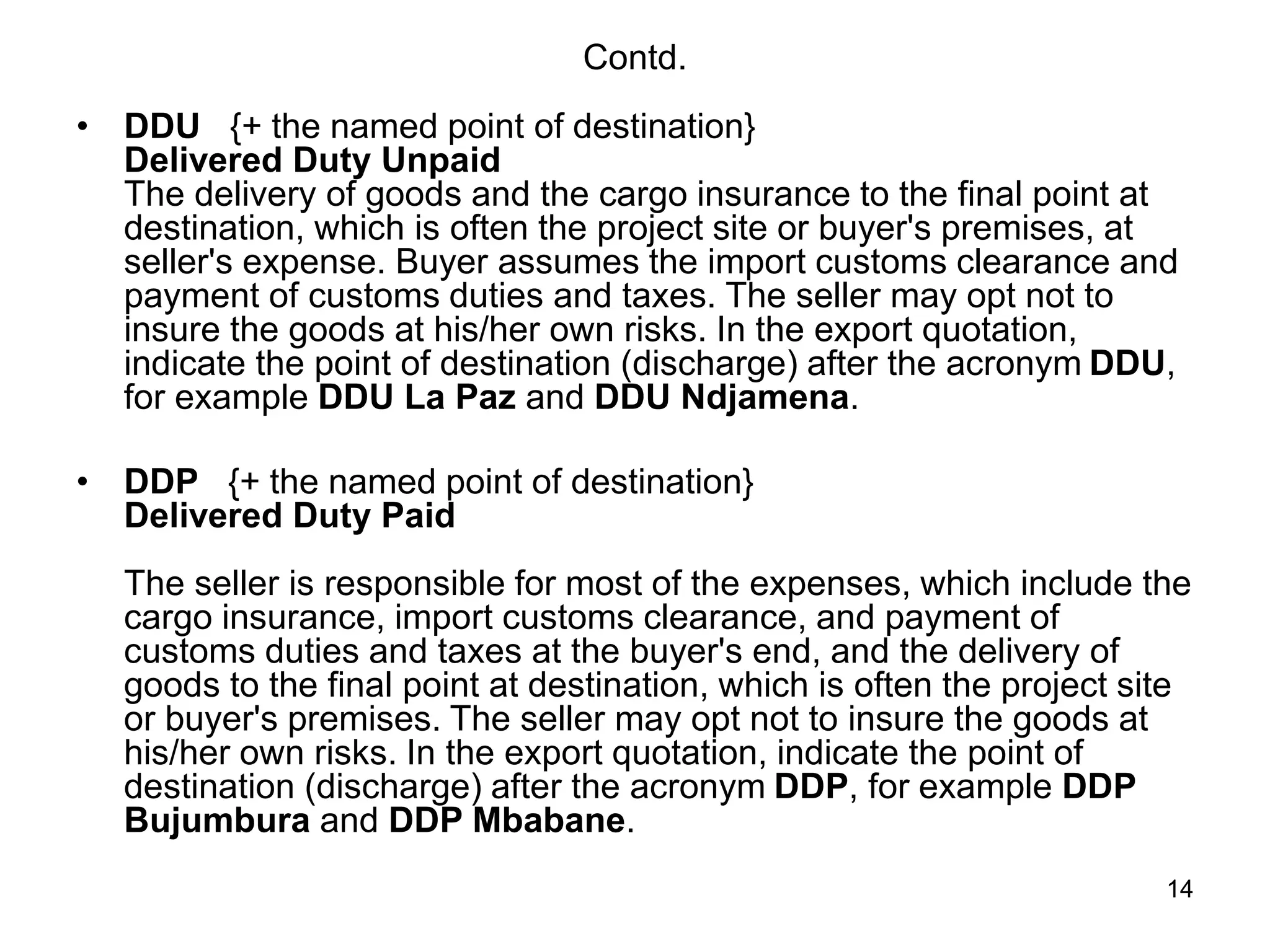 14
Contd.
• DDU {+ the named point of destination}
Delivered Duty Unpaid
The delivery of goods and the cargo insurance to the final point at
destination, which is often the project site or buyer's premises, at
seller's expense. Buyer assumes the import customs clearance and
payment of customs duties and taxes. The seller may opt not to
insure the goods at his/her own risks. In the export quotation,
indicate the point of destination (discharge) after the acronym DDU,
for example DDU La Paz and DDU Ndjamena.
• DDP {+ the named point of destination}
Delivered Duty Paid
The seller is responsible for most of the expenses, which include the
cargo insurance, import customs clearance, and payment of
customs duties and taxes at the buyer's end, and the delivery of
goods to the final point at destination, which is often the project site
or buyer's premises. The seller may opt not to insure the goods at
his/her own risks. In the export quotation, indicate the point of
destination (discharge) after the acronym DDP, for example DDP
Bujumbura and DDP Mbabane.
 