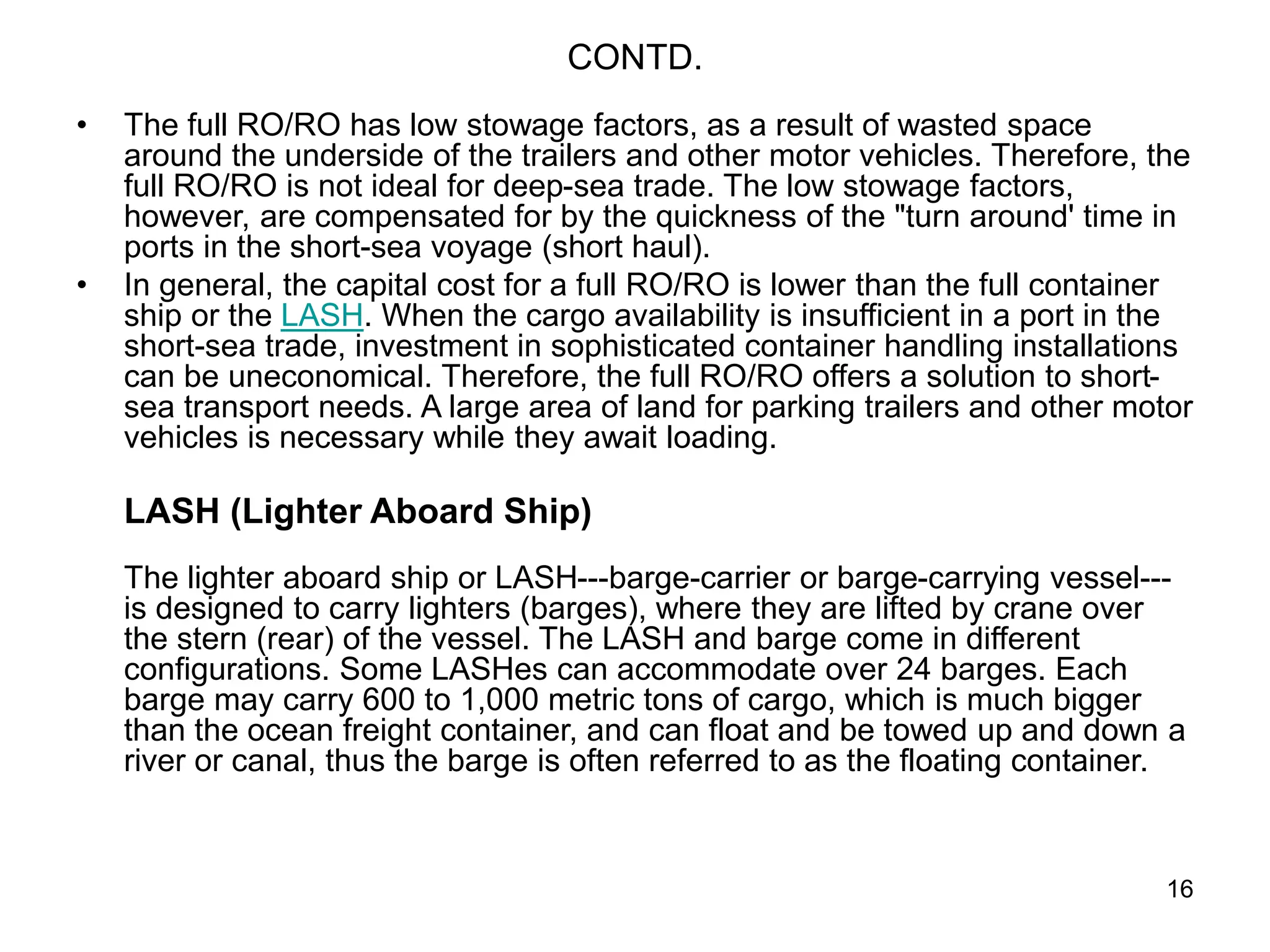 16
CONTD.
• The full RO/RO has low stowage factors, as a result of wasted space
around the underside of the trailers and other motor vehicles. Therefore, the
full RO/RO is not ideal for deep-sea trade. The low stowage factors,
however, are compensated for by the quickness of the "turn around' time in
ports in the short-sea voyage (short haul).
• In general, the capital cost for a full RO/RO is lower than the full container
ship or the LASH. When the cargo availability is insufficient in a port in the
short-sea trade, investment in sophisticated container handling installations
can be uneconomical. Therefore, the full RO/RO offers a solution to short-
sea transport needs. A large area of land for parking trailers and other motor
vehicles is necessary while they await loading.
LASH (Lighter Aboard Ship)
The lighter aboard ship or LASH---barge-carrier or barge-carrying vessel---
is designed to carry lighters (barges), where they are lifted by crane over
the stern (rear) of the vessel. The LASH and barge come in different
configurations. Some LASHes can accommodate over 24 barges. Each
barge may carry 600 to 1,000 metric tons of cargo, which is much bigger
than the ocean freight container, and can float and be towed up and down a
river or canal, thus the barge is often referred to as the floating container.
 