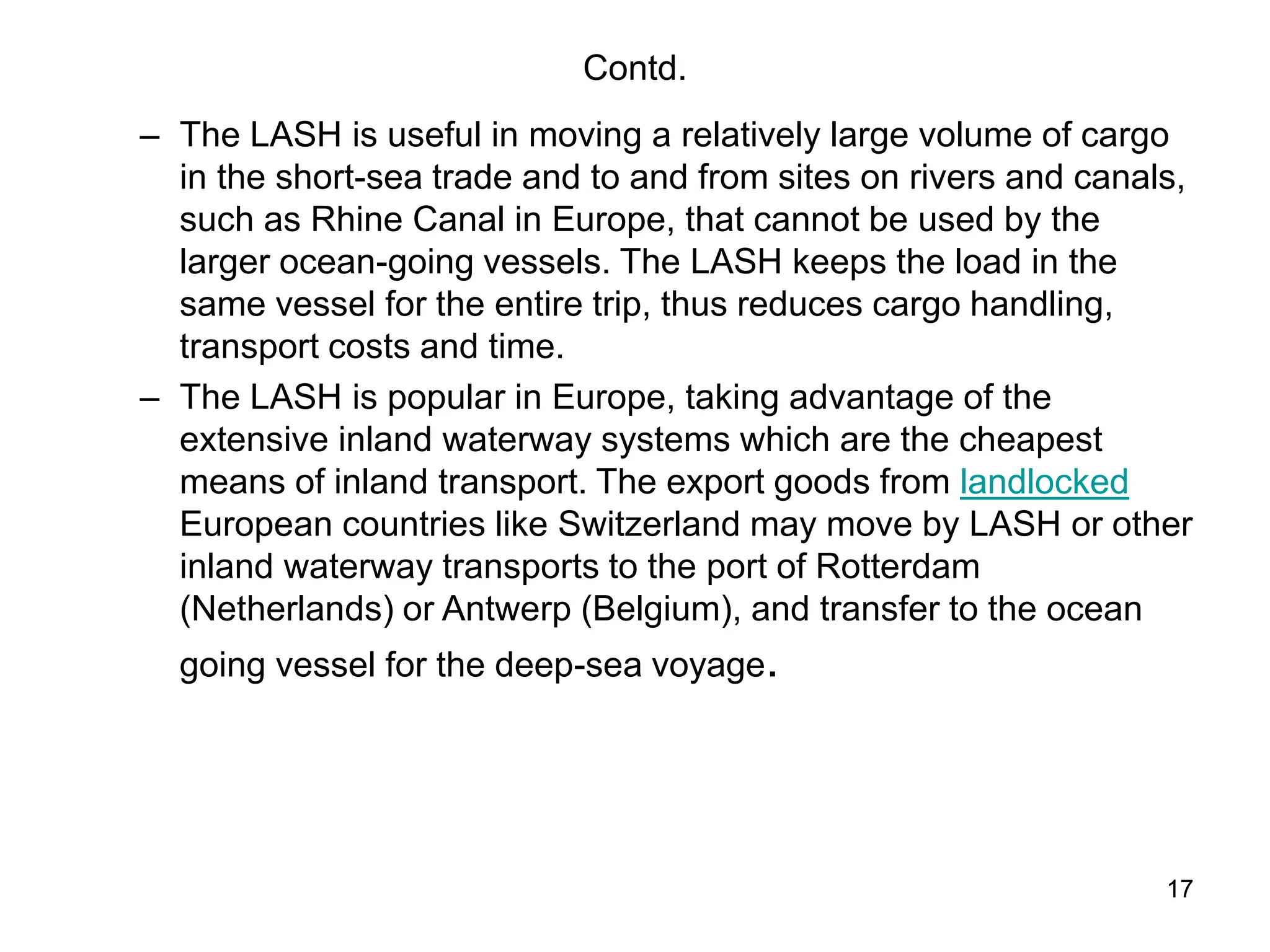 17
Contd.
– The LASH is useful in moving a relatively large volume of cargo
in the short-sea trade and to and from sites on rivers and canals,
such as Rhine Canal in Europe, that cannot be used by the
larger ocean-going vessels. The LASH keeps the load in the
same vessel for the entire trip, thus reduces cargo handling,
transport costs and time.
– The LASH is popular in Europe, taking advantage of the
extensive inland waterway systems which are the cheapest
means of inland transport. The export goods from landlocked
European countries like Switzerland may move by LASH or other
inland waterway transports to the port of Rotterdam
(Netherlands) or Antwerp (Belgium), and transfer to the ocean
going vessel for the deep-sea voyage.
 
