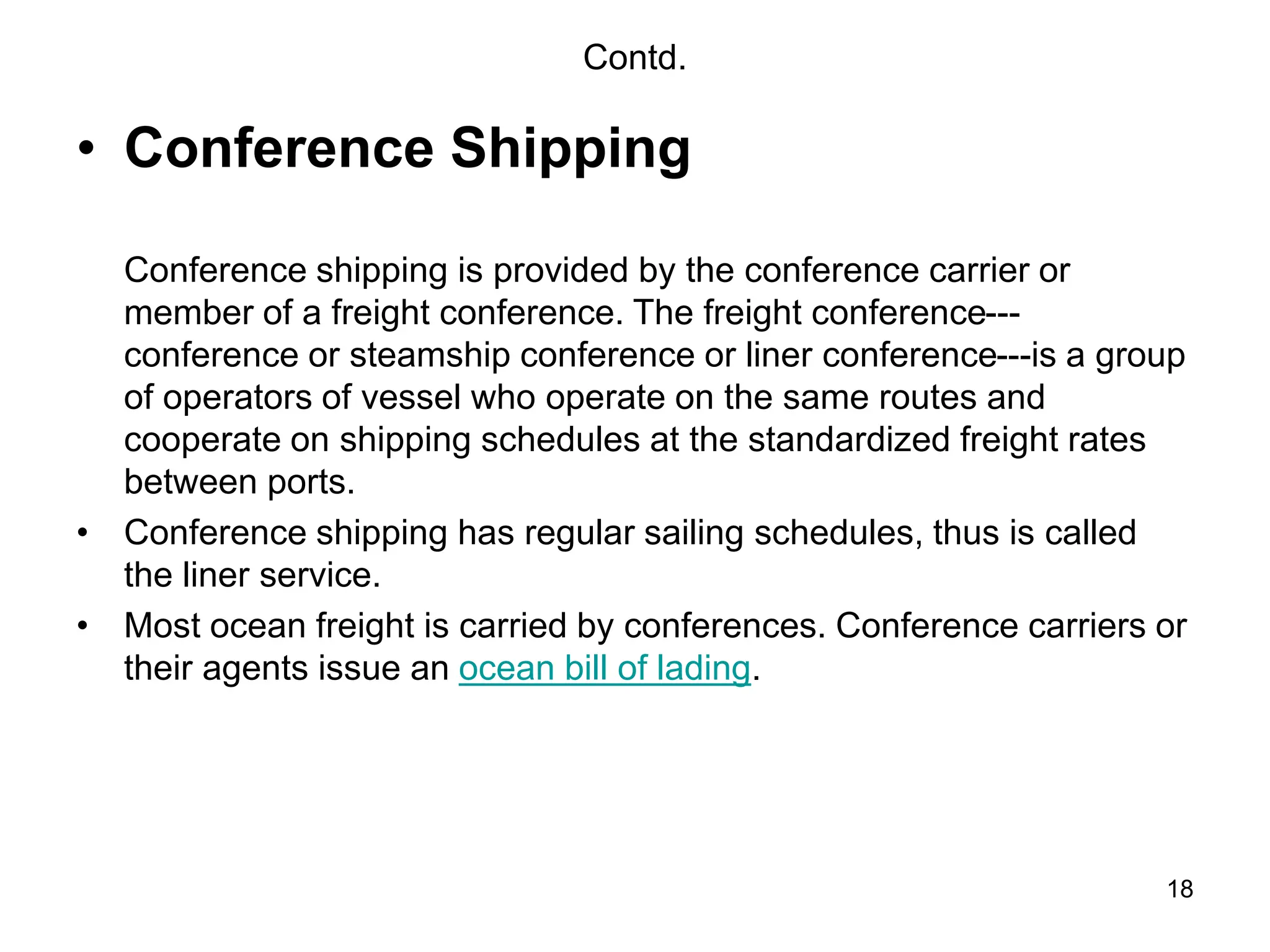 18
Contd.
• Conference Shipping
Conference shipping is provided by the conference carrier or
member of a freight conference. The freight conference---
conference or steamship conference or liner conference---is a group
of operators of vessel who operate on the same routes and
cooperate on shipping schedules at the standardized freight rates
between ports.
• Conference shipping has regular sailing schedules, thus is called
the liner service.
• Most ocean freight is carried by conferences. Conference carriers or
their agents issue an ocean bill of lading.
 