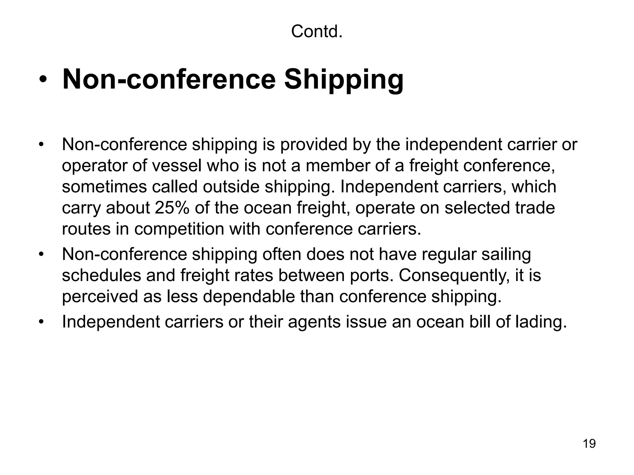 19
Contd.
• Non-conference Shipping
• Non-conference shipping is provided by the independent carrier or
operator of vessel who is not a member of a freight conference,
sometimes called outside shipping. Independent carriers, which
carry about 25% of the ocean freight, operate on selected trade
routes in competition with conference carriers.
• Non-conference shipping often does not have regular sailing
schedules and freight rates between ports. Consequently, it is
perceived as less dependable than conference shipping.
• Independent carriers or their agents issue an ocean bill of lading.
 