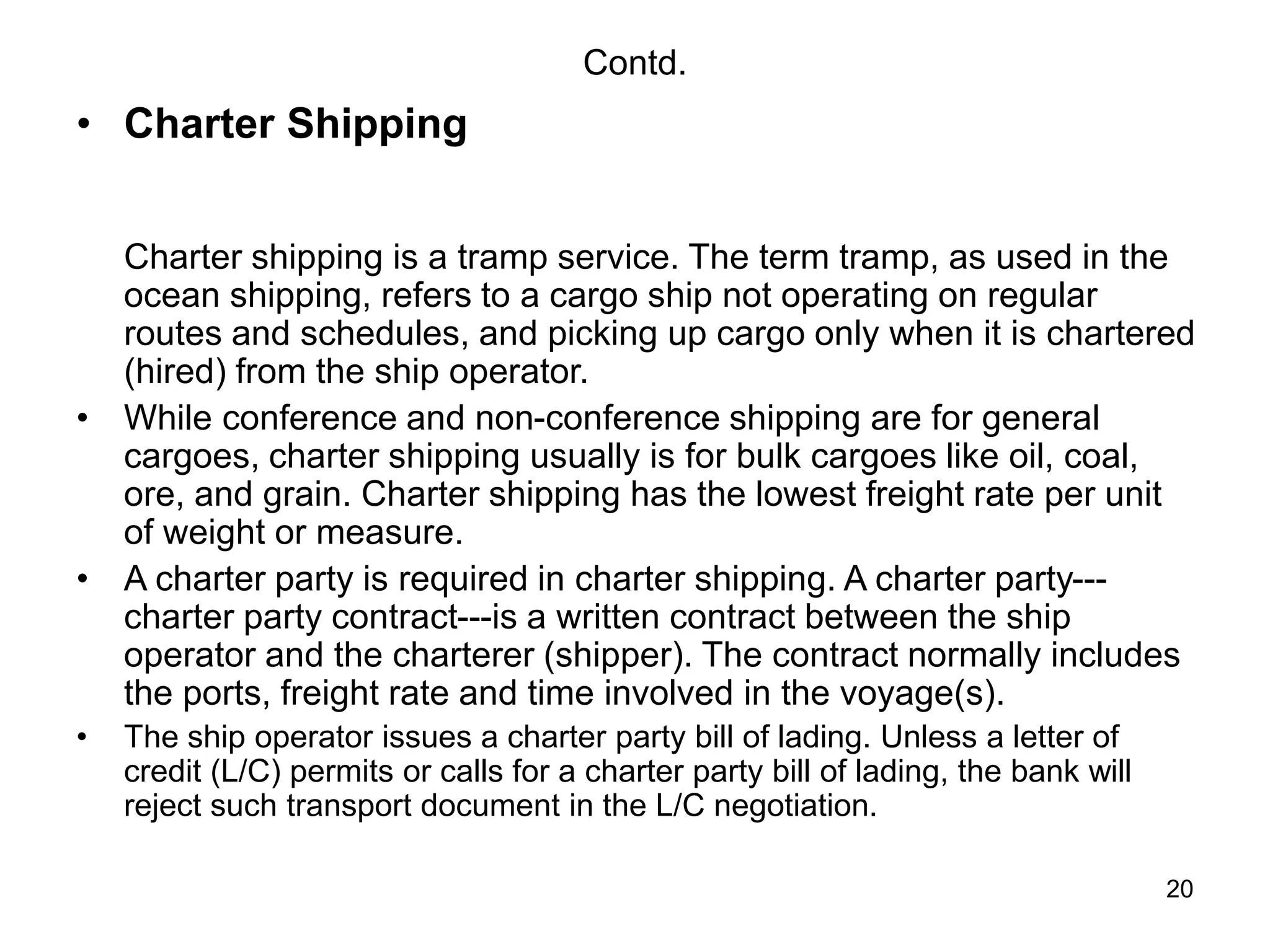 20
Contd.
• Charter Shipping
Charter shipping is a tramp service. The term tramp, as used in the
ocean shipping, refers to a cargo ship not operating on regular
routes and schedules, and picking up cargo only when it is chartered
(hired) from the ship operator.
• While conference and non-conference shipping are for general
cargoes, charter shipping usually is for bulk cargoes like oil, coal,
ore, and grain. Charter shipping has the lowest freight rate per unit
of weight or measure.
• A charter party is required in charter shipping. A charter party---
charter party contract---is a written contract between the ship
operator and the charterer (shipper). The contract normally includes
the ports, freight rate and time involved in the voyage(s).
• The ship operator issues a charter party bill of lading. Unless a letter of
credit (L/C) permits or calls for a charter party bill of lading, the bank will
reject such transport document in the L/C negotiation.
 