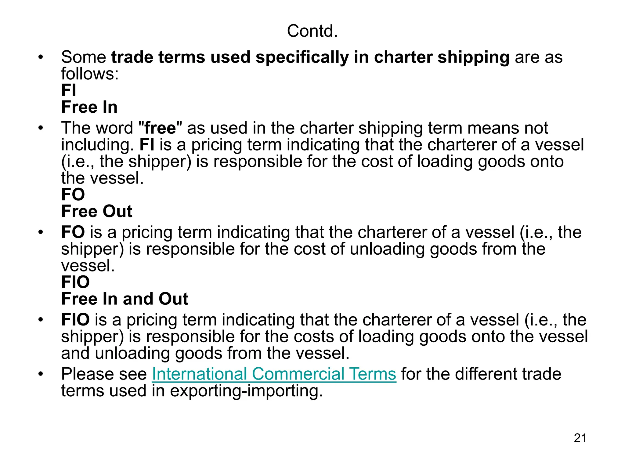 21
Contd.
• Some trade terms used specifically in charter shipping are as
follows:
FI
Free In
• The word "free" as used in the charter shipping term means not
including. FI is a pricing term indicating that the charterer of a vessel
(i.e., the shipper) is responsible for the cost of loading goods onto
the vessel.
FO
Free Out
• FO is a pricing term indicating that the charterer of a vessel (i.e., the
shipper) is responsible for the cost of unloading goods from the
vessel.
FIO
Free In and Out
• FIO is a pricing term indicating that the charterer of a vessel (i.e., the
shipper) is responsible for the costs of loading goods onto the vessel
and unloading goods from the vessel.
• Please see International Commercial Terms for the different trade
terms used in exporting-importing.
 